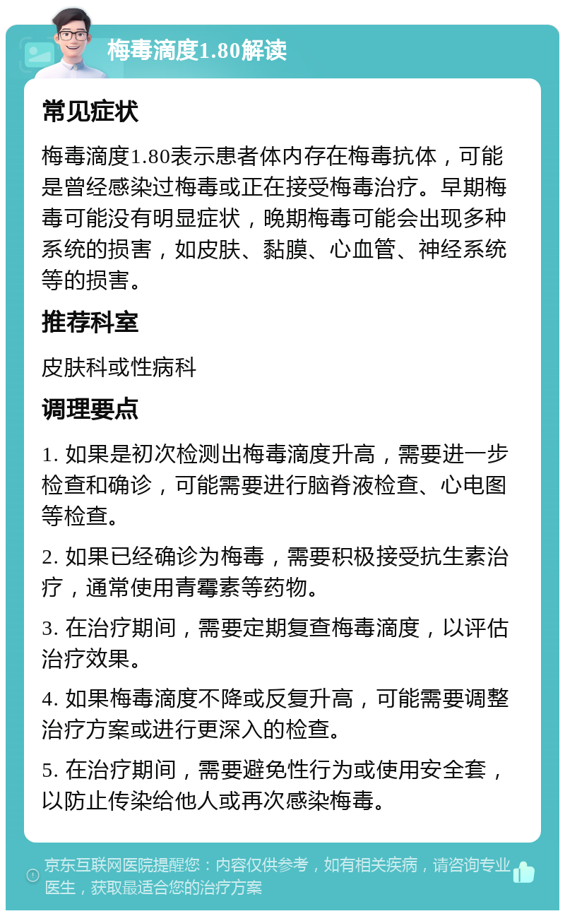 梅毒滴度1.80解读 常见症状 梅毒滴度1.80表示患者体内存在梅毒抗体，可能是曾经感染过梅毒或正在接受梅毒治疗。早期梅毒可能没有明显症状，晚期梅毒可能会出现多种系统的损害，如皮肤、黏膜、心血管、神经系统等的损害。 推荐科室 皮肤科或性病科 调理要点 1. 如果是初次检测出梅毒滴度升高，需要进一步检查和确诊，可能需要进行脑脊液检查、心电图等检查。 2. 如果已经确诊为梅毒，需要积极接受抗生素治疗，通常使用青霉素等药物。 3. 在治疗期间，需要定期复查梅毒滴度，以评估治疗效果。 4. 如果梅毒滴度不降或反复升高，可能需要调整治疗方案或进行更深入的检查。 5. 在治疗期间，需要避免性行为或使用安全套，以防止传染给他人或再次感染梅毒。