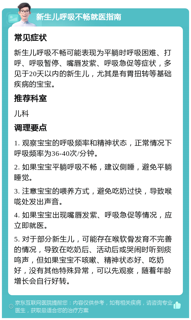 新生儿呼吸不畅就医指南 常见症状 新生儿呼吸不畅可能表现为平躺时呼吸困难、打呼、呼吸暂停、嘴唇发紫、呼吸急促等症状，多见于20天以内的新生儿，尤其是有胃扭转等基础疾病的宝宝。 推荐科室 儿科 调理要点 1. 观察宝宝的呼吸频率和精神状态，正常情况下呼吸频率为36-40次/分钟。 2. 如果宝宝平躺呼吸不畅，建议侧睡，避免平躺睡觉。 3. 注意宝宝的喂养方式，避免吃奶过快，导致喉咙处发出声音。 4. 如果宝宝出现嘴唇发紫、呼吸急促等情况，应立即就医。 5. 对于部分新生儿，可能存在喉软骨发育不完善的情况，导致在吃奶后、活动后或哭闹时听到痰鸣声，但如果宝宝不咳嗽、精神状态好、吃奶好，没有其他特殊异常，可以先观察，随着年龄增长会自行好转。