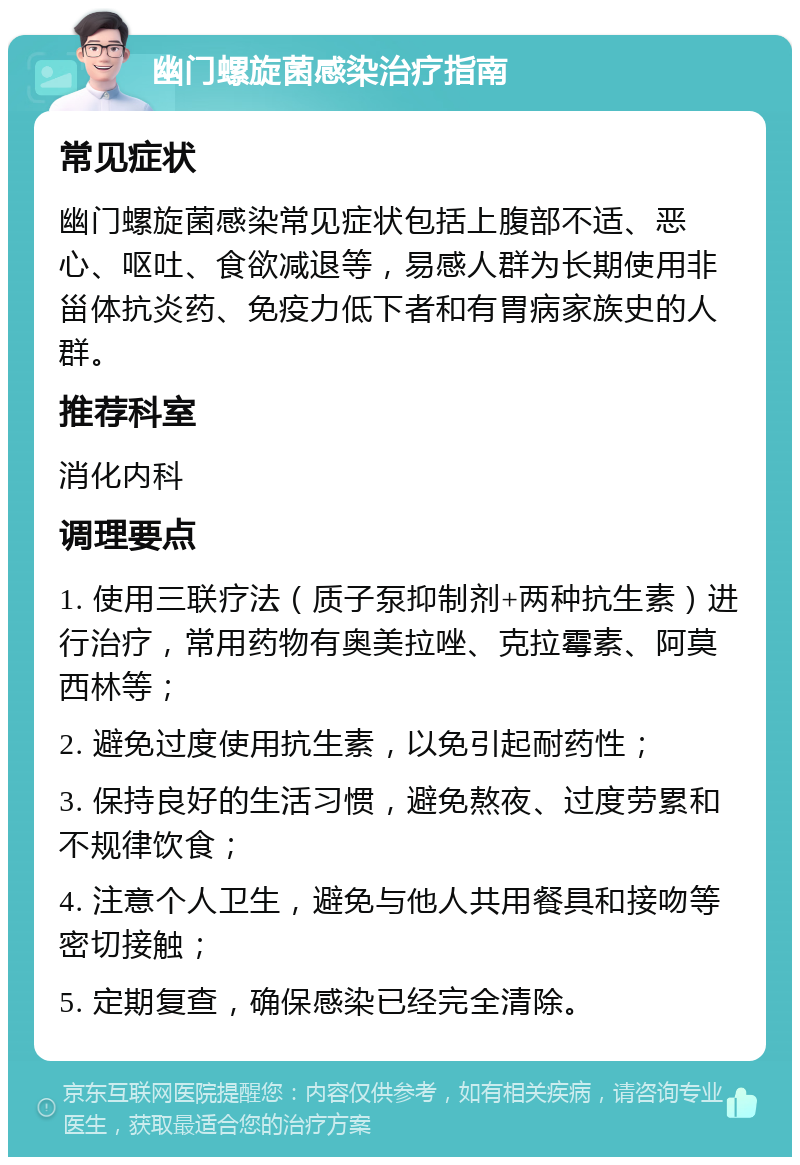 幽门螺旋菌感染治疗指南 常见症状 幽门螺旋菌感染常见症状包括上腹部不适、恶心、呕吐、食欲减退等，易感人群为长期使用非甾体抗炎药、免疫力低下者和有胃病家族史的人群。 推荐科室 消化内科 调理要点 1. 使用三联疗法（质子泵抑制剂+两种抗生素）进行治疗，常用药物有奥美拉唑、克拉霉素、阿莫西林等； 2. 避免过度使用抗生素，以免引起耐药性； 3. 保持良好的生活习惯，避免熬夜、过度劳累和不规律饮食； 4. 注意个人卫生，避免与他人共用餐具和接吻等密切接触； 5. 定期复查，确保感染已经完全清除。