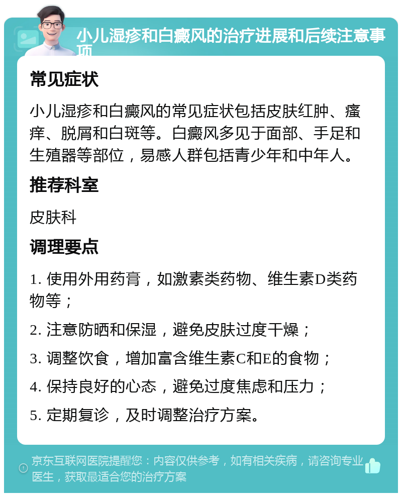 小儿湿疹和白癜风的治疗进展和后续注意事项 常见症状 小儿湿疹和白癜风的常见症状包括皮肤红肿、瘙痒、脱屑和白斑等。白癜风多见于面部、手足和生殖器等部位，易感人群包括青少年和中年人。 推荐科室 皮肤科 调理要点 1. 使用外用药膏，如激素类药物、维生素D类药物等； 2. 注意防晒和保湿，避免皮肤过度干燥； 3. 调整饮食，增加富含维生素C和E的食物； 4. 保持良好的心态，避免过度焦虑和压力； 5. 定期复诊，及时调整治疗方案。