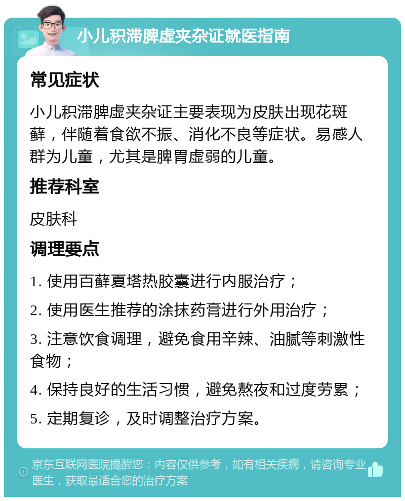 小儿积滞脾虚夹杂证就医指南 常见症状 小儿积滞脾虚夹杂证主要表现为皮肤出现花斑藓，伴随着食欲不振、消化不良等症状。易感人群为儿童，尤其是脾胃虚弱的儿童。 推荐科室 皮肤科 调理要点 1. 使用百藓夏塔热胶囊进行内服治疗； 2. 使用医生推荐的涂抹药膏进行外用治疗； 3. 注意饮食调理，避免食用辛辣、油腻等刺激性食物； 4. 保持良好的生活习惯，避免熬夜和过度劳累； 5. 定期复诊，及时调整治疗方案。