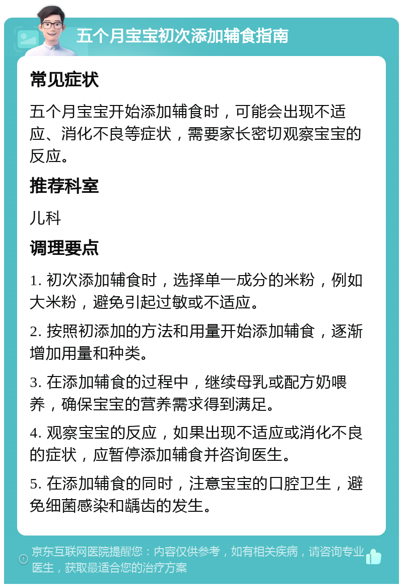 五个月宝宝初次添加辅食指南 常见症状 五个月宝宝开始添加辅食时，可能会出现不适应、消化不良等症状，需要家长密切观察宝宝的反应。 推荐科室 儿科 调理要点 1. 初次添加辅食时，选择单一成分的米粉，例如大米粉，避免引起过敏或不适应。 2. 按照初添加的方法和用量开始添加辅食，逐渐增加用量和种类。 3. 在添加辅食的过程中，继续母乳或配方奶喂养，确保宝宝的营养需求得到满足。 4. 观察宝宝的反应，如果出现不适应或消化不良的症状，应暂停添加辅食并咨询医生。 5. 在添加辅食的同时，注意宝宝的口腔卫生，避免细菌感染和龋齿的发生。