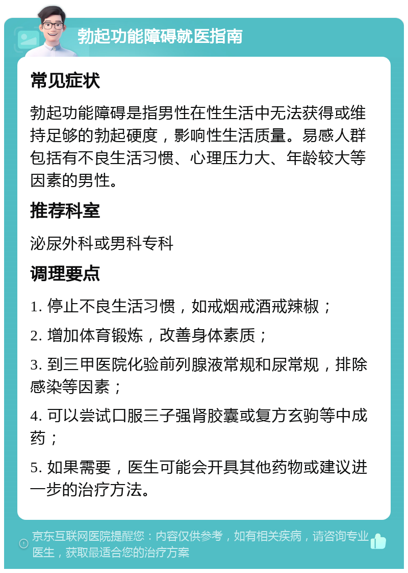 勃起功能障碍就医指南 常见症状 勃起功能障碍是指男性在性生活中无法获得或维持足够的勃起硬度，影响性生活质量。易感人群包括有不良生活习惯、心理压力大、年龄较大等因素的男性。 推荐科室 泌尿外科或男科专科 调理要点 1. 停止不良生活习惯，如戒烟戒酒戒辣椒； 2. 增加体育锻炼，改善身体素质； 3. 到三甲医院化验前列腺液常规和尿常规，排除感染等因素； 4. 可以尝试口服三子强肾胶囊或复方玄驹等中成药； 5. 如果需要，医生可能会开具其他药物或建议进一步的治疗方法。