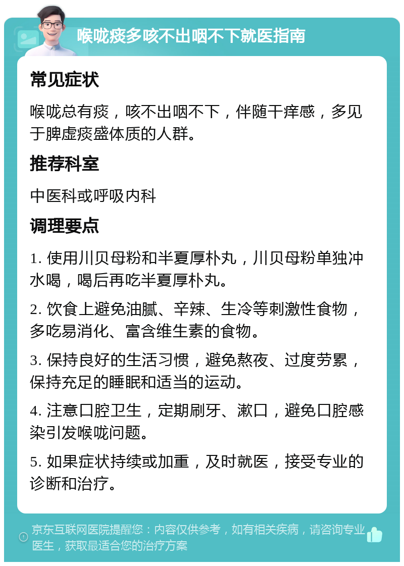 喉咙痰多咳不出咽不下就医指南 常见症状 喉咙总有痰，咳不出咽不下，伴随干痒感，多见于脾虚痰盛体质的人群。 推荐科室 中医科或呼吸内科 调理要点 1. 使用川贝母粉和半夏厚朴丸，川贝母粉单独冲水喝，喝后再吃半夏厚朴丸。 2. 饮食上避免油腻、辛辣、生冷等刺激性食物，多吃易消化、富含维生素的食物。 3. 保持良好的生活习惯，避免熬夜、过度劳累，保持充足的睡眠和适当的运动。 4. 注意口腔卫生，定期刷牙、漱口，避免口腔感染引发喉咙问题。 5. 如果症状持续或加重，及时就医，接受专业的诊断和治疗。