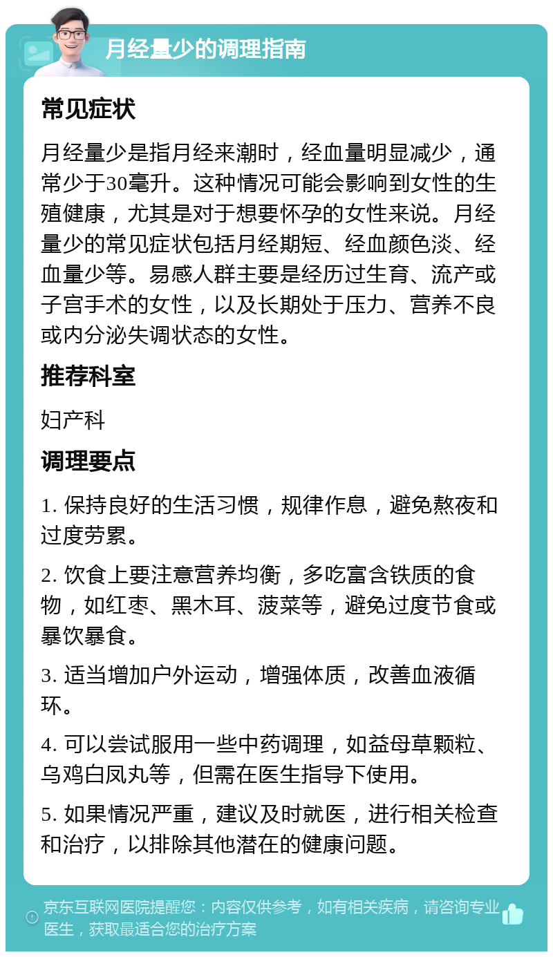 月经量少的调理指南 常见症状 月经量少是指月经来潮时，经血量明显减少，通常少于30毫升。这种情况可能会影响到女性的生殖健康，尤其是对于想要怀孕的女性来说。月经量少的常见症状包括月经期短、经血颜色淡、经血量少等。易感人群主要是经历过生育、流产或子宫手术的女性，以及长期处于压力、营养不良或内分泌失调状态的女性。 推荐科室 妇产科 调理要点 1. 保持良好的生活习惯，规律作息，避免熬夜和过度劳累。 2. 饮食上要注意营养均衡，多吃富含铁质的食物，如红枣、黑木耳、菠菜等，避免过度节食或暴饮暴食。 3. 适当增加户外运动，增强体质，改善血液循环。 4. 可以尝试服用一些中药调理，如益母草颗粒、乌鸡白凤丸等，但需在医生指导下使用。 5. 如果情况严重，建议及时就医，进行相关检查和治疗，以排除其他潜在的健康问题。