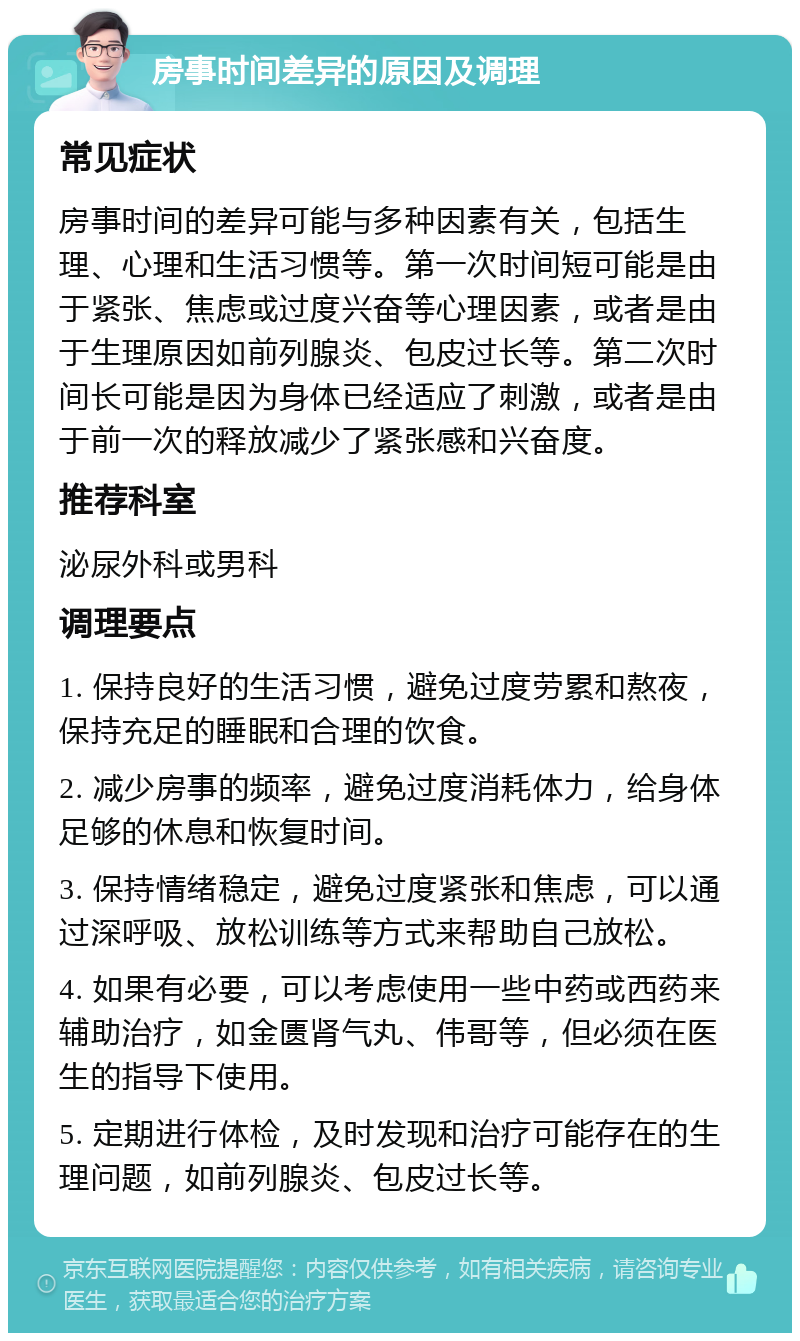 房事时间差异的原因及调理 常见症状 房事时间的差异可能与多种因素有关，包括生理、心理和生活习惯等。第一次时间短可能是由于紧张、焦虑或过度兴奋等心理因素，或者是由于生理原因如前列腺炎、包皮过长等。第二次时间长可能是因为身体已经适应了刺激，或者是由于前一次的释放减少了紧张感和兴奋度。 推荐科室 泌尿外科或男科 调理要点 1. 保持良好的生活习惯，避免过度劳累和熬夜，保持充足的睡眠和合理的饮食。 2. 减少房事的频率，避免过度消耗体力，给身体足够的休息和恢复时间。 3. 保持情绪稳定，避免过度紧张和焦虑，可以通过深呼吸、放松训练等方式来帮助自己放松。 4. 如果有必要，可以考虑使用一些中药或西药来辅助治疗，如金匮肾气丸、伟哥等，但必须在医生的指导下使用。 5. 定期进行体检，及时发现和治疗可能存在的生理问题，如前列腺炎、包皮过长等。