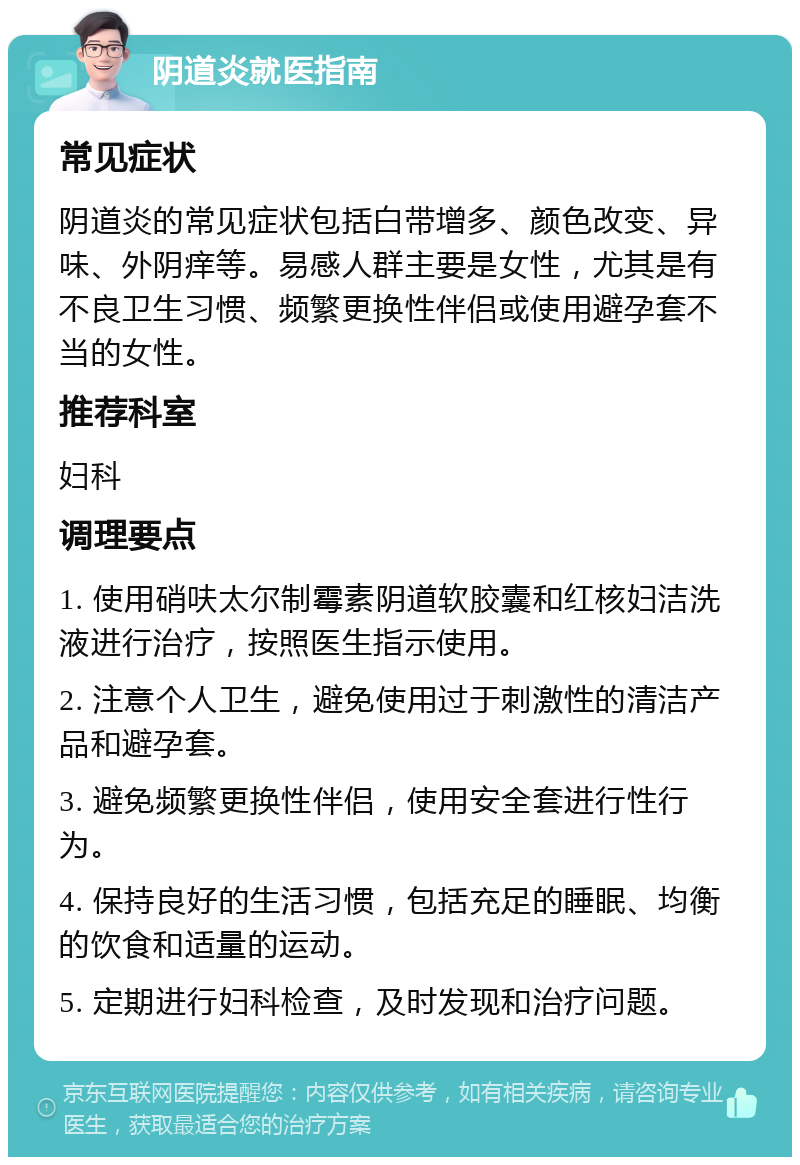 阴道炎就医指南 常见症状 阴道炎的常见症状包括白带增多、颜色改变、异味、外阴痒等。易感人群主要是女性，尤其是有不良卫生习惯、频繁更换性伴侣或使用避孕套不当的女性。 推荐科室 妇科 调理要点 1. 使用硝呋太尔制霉素阴道软胶囊和红核妇洁洗液进行治疗，按照医生指示使用。 2. 注意个人卫生，避免使用过于刺激性的清洁产品和避孕套。 3. 避免频繁更换性伴侣，使用安全套进行性行为。 4. 保持良好的生活习惯，包括充足的睡眠、均衡的饮食和适量的运动。 5. 定期进行妇科检查，及时发现和治疗问题。