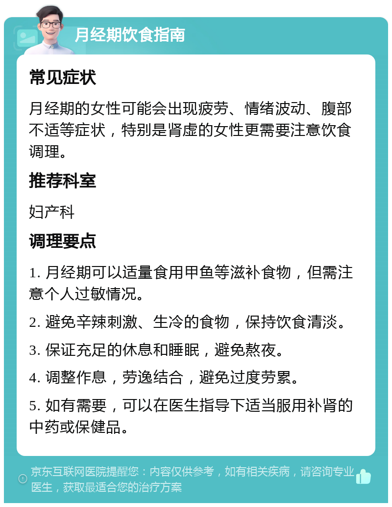 月经期饮食指南 常见症状 月经期的女性可能会出现疲劳、情绪波动、腹部不适等症状，特别是肾虚的女性更需要注意饮食调理。 推荐科室 妇产科 调理要点 1. 月经期可以适量食用甲鱼等滋补食物，但需注意个人过敏情况。 2. 避免辛辣刺激、生冷的食物，保持饮食清淡。 3. 保证充足的休息和睡眠，避免熬夜。 4. 调整作息，劳逸结合，避免过度劳累。 5. 如有需要，可以在医生指导下适当服用补肾的中药或保健品。