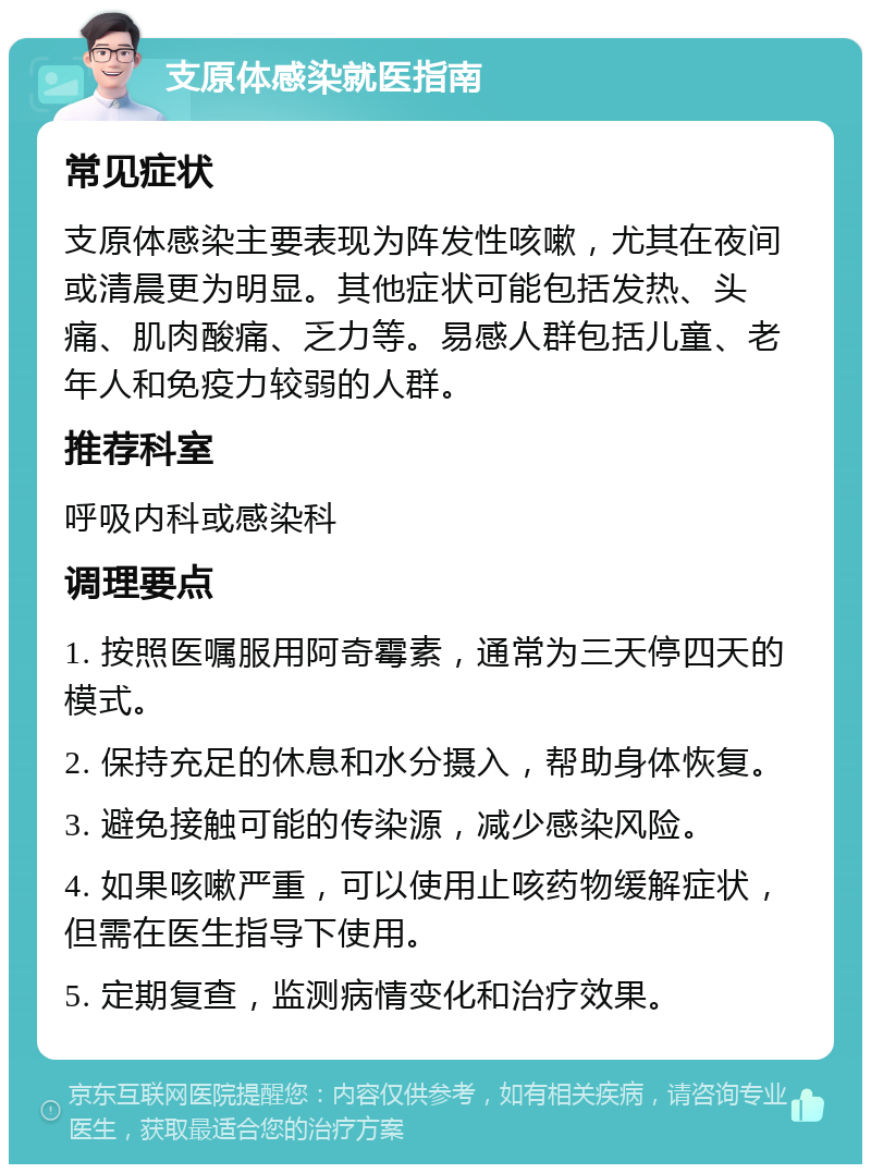 支原体感染就医指南 常见症状 支原体感染主要表现为阵发性咳嗽，尤其在夜间或清晨更为明显。其他症状可能包括发热、头痛、肌肉酸痛、乏力等。易感人群包括儿童、老年人和免疫力较弱的人群。 推荐科室 呼吸内科或感染科 调理要点 1. 按照医嘱服用阿奇霉素，通常为三天停四天的模式。 2. 保持充足的休息和水分摄入，帮助身体恢复。 3. 避免接触可能的传染源，减少感染风险。 4. 如果咳嗽严重，可以使用止咳药物缓解症状，但需在医生指导下使用。 5. 定期复查，监测病情变化和治疗效果。