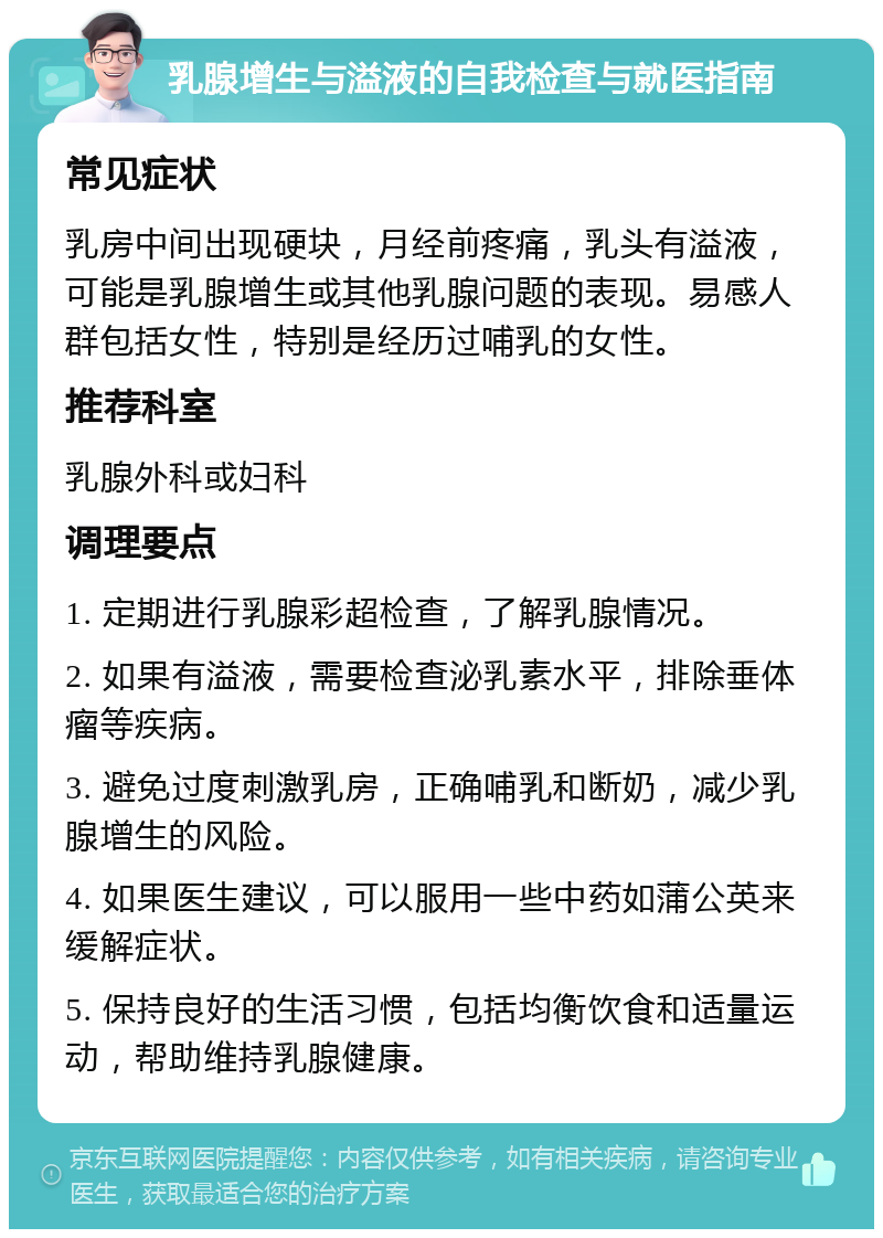 乳腺增生与溢液的自我检查与就医指南 常见症状 乳房中间出现硬块，月经前疼痛，乳头有溢液，可能是乳腺增生或其他乳腺问题的表现。易感人群包括女性，特别是经历过哺乳的女性。 推荐科室 乳腺外科或妇科 调理要点 1. 定期进行乳腺彩超检查，了解乳腺情况。 2. 如果有溢液，需要检查泌乳素水平，排除垂体瘤等疾病。 3. 避免过度刺激乳房，正确哺乳和断奶，减少乳腺增生的风险。 4. 如果医生建议，可以服用一些中药如蒲公英来缓解症状。 5. 保持良好的生活习惯，包括均衡饮食和适量运动，帮助维持乳腺健康。