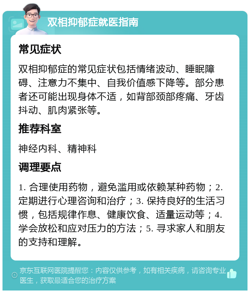 双相抑郁症就医指南 常见症状 双相抑郁症的常见症状包括情绪波动、睡眠障碍、注意力不集中、自我价值感下降等。部分患者还可能出现身体不适，如背部颈部疼痛、牙齿抖动、肌肉紧张等。 推荐科室 神经内科、精神科 调理要点 1. 合理使用药物，避免滥用或依赖某种药物；2. 定期进行心理咨询和治疗；3. 保持良好的生活习惯，包括规律作息、健康饮食、适量运动等；4. 学会放松和应对压力的方法；5. 寻求家人和朋友的支持和理解。