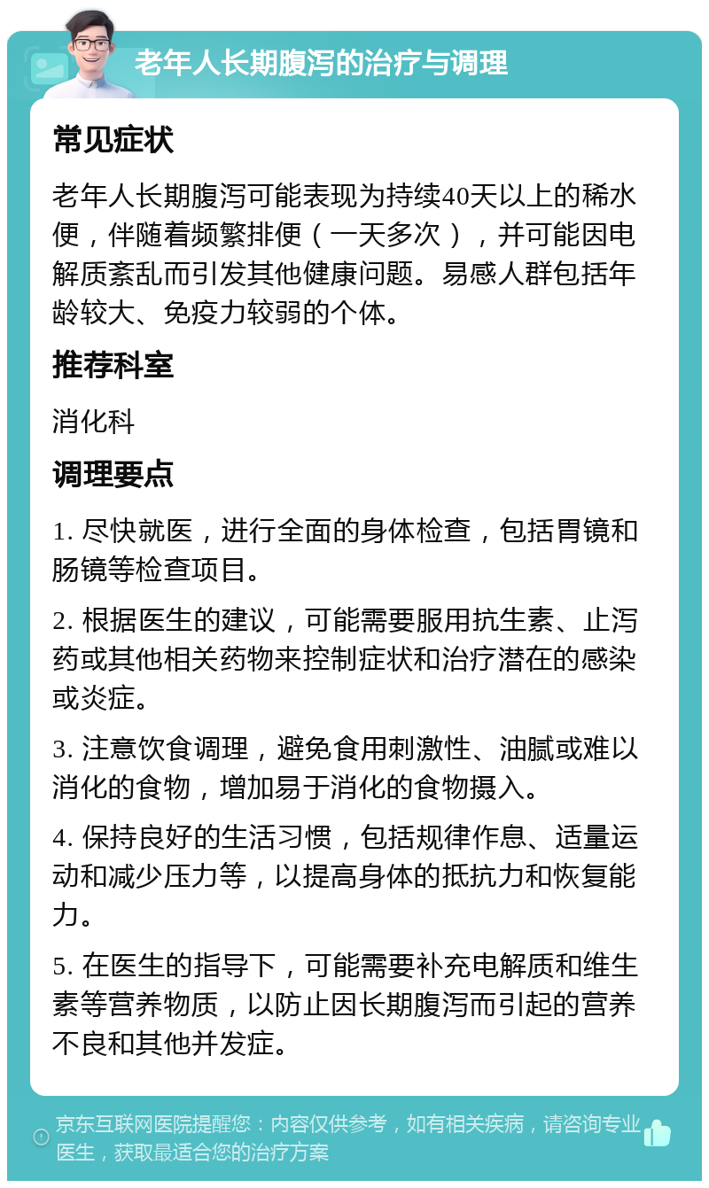 老年人长期腹泻的治疗与调理 常见症状 老年人长期腹泻可能表现为持续40天以上的稀水便，伴随着频繁排便（一天多次），并可能因电解质紊乱而引发其他健康问题。易感人群包括年龄较大、免疫力较弱的个体。 推荐科室 消化科 调理要点 1. 尽快就医，进行全面的身体检查，包括胃镜和肠镜等检查项目。 2. 根据医生的建议，可能需要服用抗生素、止泻药或其他相关药物来控制症状和治疗潜在的感染或炎症。 3. 注意饮食调理，避免食用刺激性、油腻或难以消化的食物，增加易于消化的食物摄入。 4. 保持良好的生活习惯，包括规律作息、适量运动和减少压力等，以提高身体的抵抗力和恢复能力。 5. 在医生的指导下，可能需要补充电解质和维生素等营养物质，以防止因长期腹泻而引起的营养不良和其他并发症。