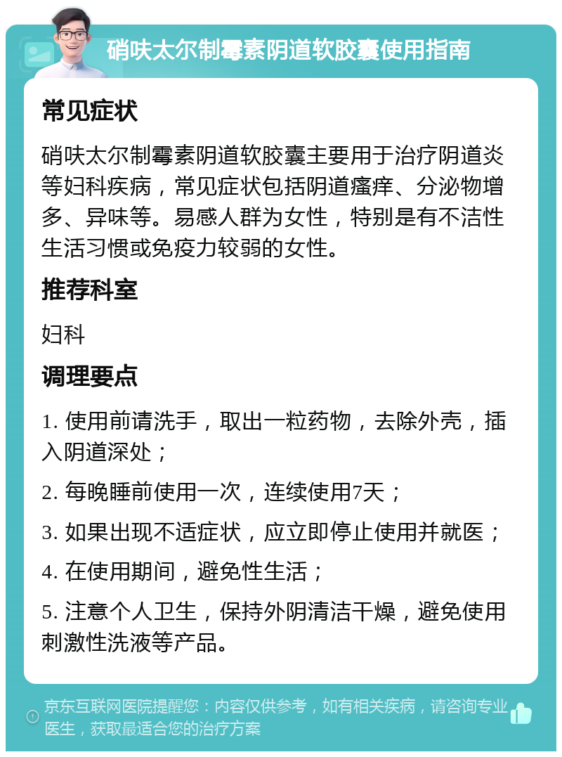 硝呋太尔制霉素阴道软胶囊使用指南 常见症状 硝呋太尔制霉素阴道软胶囊主要用于治疗阴道炎等妇科疾病，常见症状包括阴道瘙痒、分泌物增多、异味等。易感人群为女性，特别是有不洁性生活习惯或免疫力较弱的女性。 推荐科室 妇科 调理要点 1. 使用前请洗手，取出一粒药物，去除外壳，插入阴道深处； 2. 每晚睡前使用一次，连续使用7天； 3. 如果出现不适症状，应立即停止使用并就医； 4. 在使用期间，避免性生活； 5. 注意个人卫生，保持外阴清洁干燥，避免使用刺激性洗液等产品。