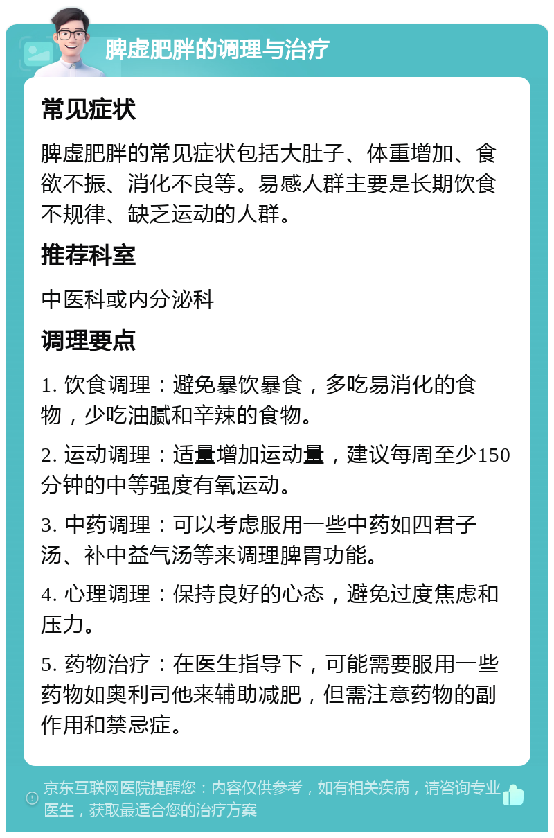 脾虚肥胖的调理与治疗 常见症状 脾虚肥胖的常见症状包括大肚子、体重增加、食欲不振、消化不良等。易感人群主要是长期饮食不规律、缺乏运动的人群。 推荐科室 中医科或内分泌科 调理要点 1. 饮食调理：避免暴饮暴食，多吃易消化的食物，少吃油腻和辛辣的食物。 2. 运动调理：适量增加运动量，建议每周至少150分钟的中等强度有氧运动。 3. 中药调理：可以考虑服用一些中药如四君子汤、补中益气汤等来调理脾胃功能。 4. 心理调理：保持良好的心态，避免过度焦虑和压力。 5. 药物治疗：在医生指导下，可能需要服用一些药物如奥利司他来辅助减肥，但需注意药物的副作用和禁忌症。