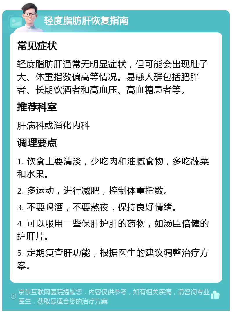 轻度脂肪肝恢复指南 常见症状 轻度脂肪肝通常无明显症状，但可能会出现肚子大、体重指数偏高等情况。易感人群包括肥胖者、长期饮酒者和高血压、高血糖患者等。 推荐科室 肝病科或消化内科 调理要点 1. 饮食上要清淡，少吃肉和油腻食物，多吃蔬菜和水果。 2. 多运动，进行减肥，控制体重指数。 3. 不要喝酒，不要熬夜，保持良好情绪。 4. 可以服用一些保肝护肝的药物，如汤臣倍健的护肝片。 5. 定期复查肝功能，根据医生的建议调整治疗方案。