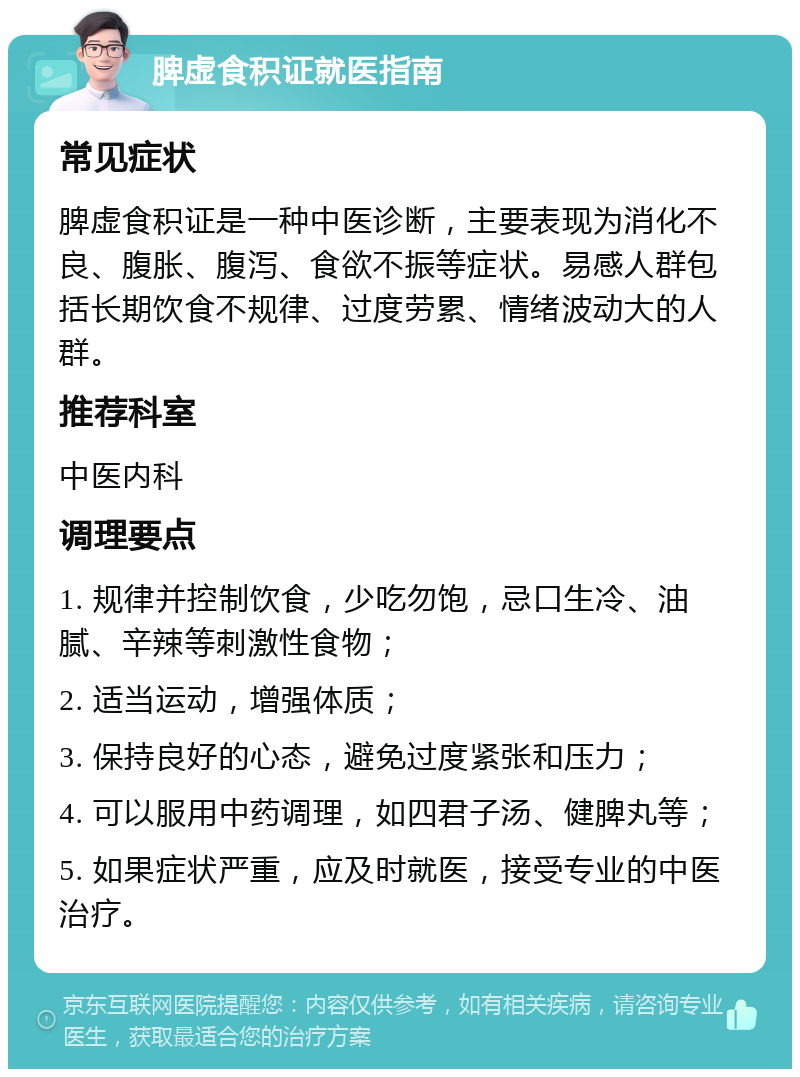 脾虚食积证就医指南 常见症状 脾虚食积证是一种中医诊断，主要表现为消化不良、腹胀、腹泻、食欲不振等症状。易感人群包括长期饮食不规律、过度劳累、情绪波动大的人群。 推荐科室 中医内科 调理要点 1. 规律并控制饮食，少吃勿饱，忌口生冷、油腻、辛辣等刺激性食物； 2. 适当运动，增强体质； 3. 保持良好的心态，避免过度紧张和压力； 4. 可以服用中药调理，如四君子汤、健脾丸等； 5. 如果症状严重，应及时就医，接受专业的中医治疗。