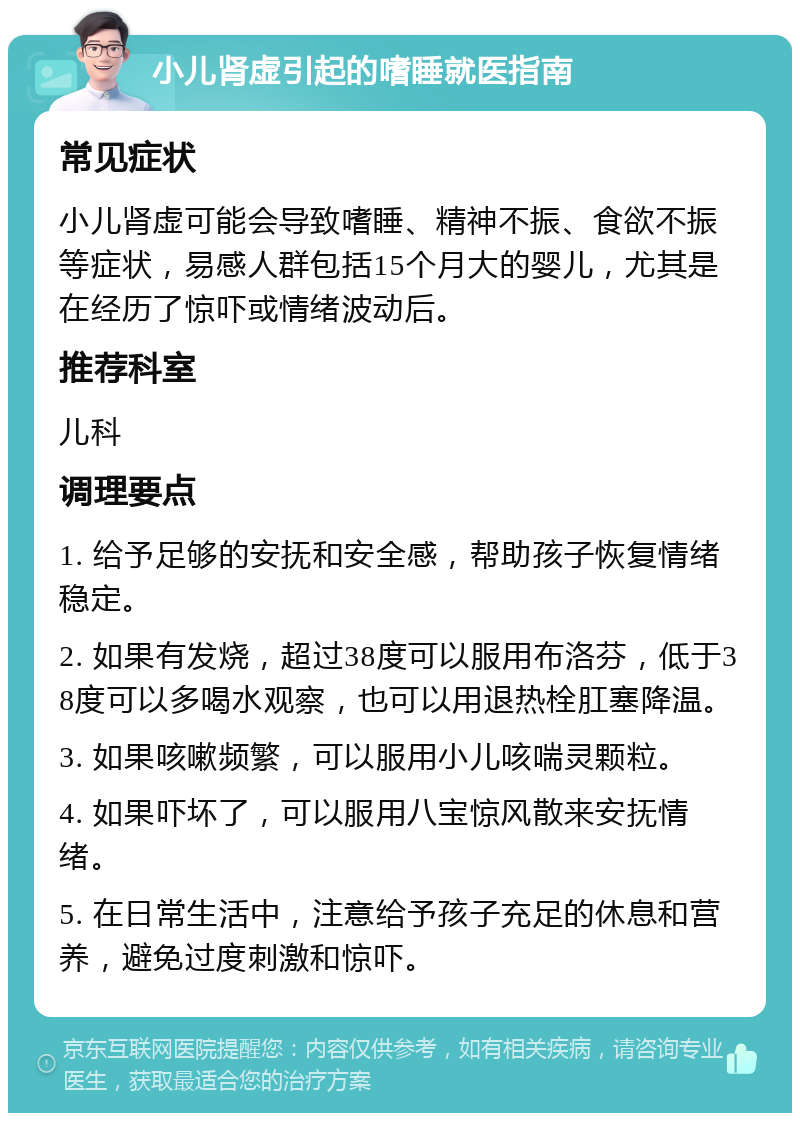 小儿肾虚引起的嗜睡就医指南 常见症状 小儿肾虚可能会导致嗜睡、精神不振、食欲不振等症状，易感人群包括15个月大的婴儿，尤其是在经历了惊吓或情绪波动后。 推荐科室 儿科 调理要点 1. 给予足够的安抚和安全感，帮助孩子恢复情绪稳定。 2. 如果有发烧，超过38度可以服用布洛芬，低于38度可以多喝水观察，也可以用退热栓肛塞降温。 3. 如果咳嗽频繁，可以服用小儿咳喘灵颗粒。 4. 如果吓坏了，可以服用八宝惊风散来安抚情绪。 5. 在日常生活中，注意给予孩子充足的休息和营养，避免过度刺激和惊吓。