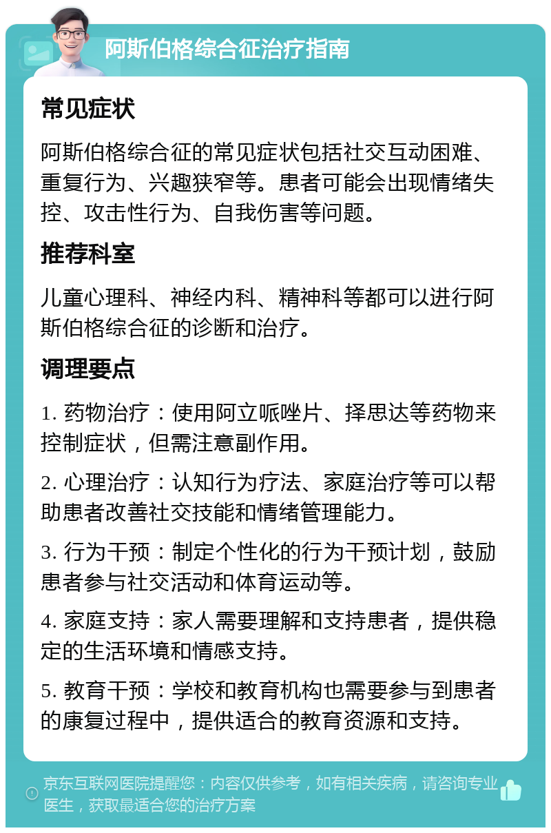 阿斯伯格综合征治疗指南 常见症状 阿斯伯格综合征的常见症状包括社交互动困难、重复行为、兴趣狭窄等。患者可能会出现情绪失控、攻击性行为、自我伤害等问题。 推荐科室 儿童心理科、神经内科、精神科等都可以进行阿斯伯格综合征的诊断和治疗。 调理要点 1. 药物治疗：使用阿立哌唑片、择思达等药物来控制症状，但需注意副作用。 2. 心理治疗：认知行为疗法、家庭治疗等可以帮助患者改善社交技能和情绪管理能力。 3. 行为干预：制定个性化的行为干预计划，鼓励患者参与社交活动和体育运动等。 4. 家庭支持：家人需要理解和支持患者，提供稳定的生活环境和情感支持。 5. 教育干预：学校和教育机构也需要参与到患者的康复过程中，提供适合的教育资源和支持。