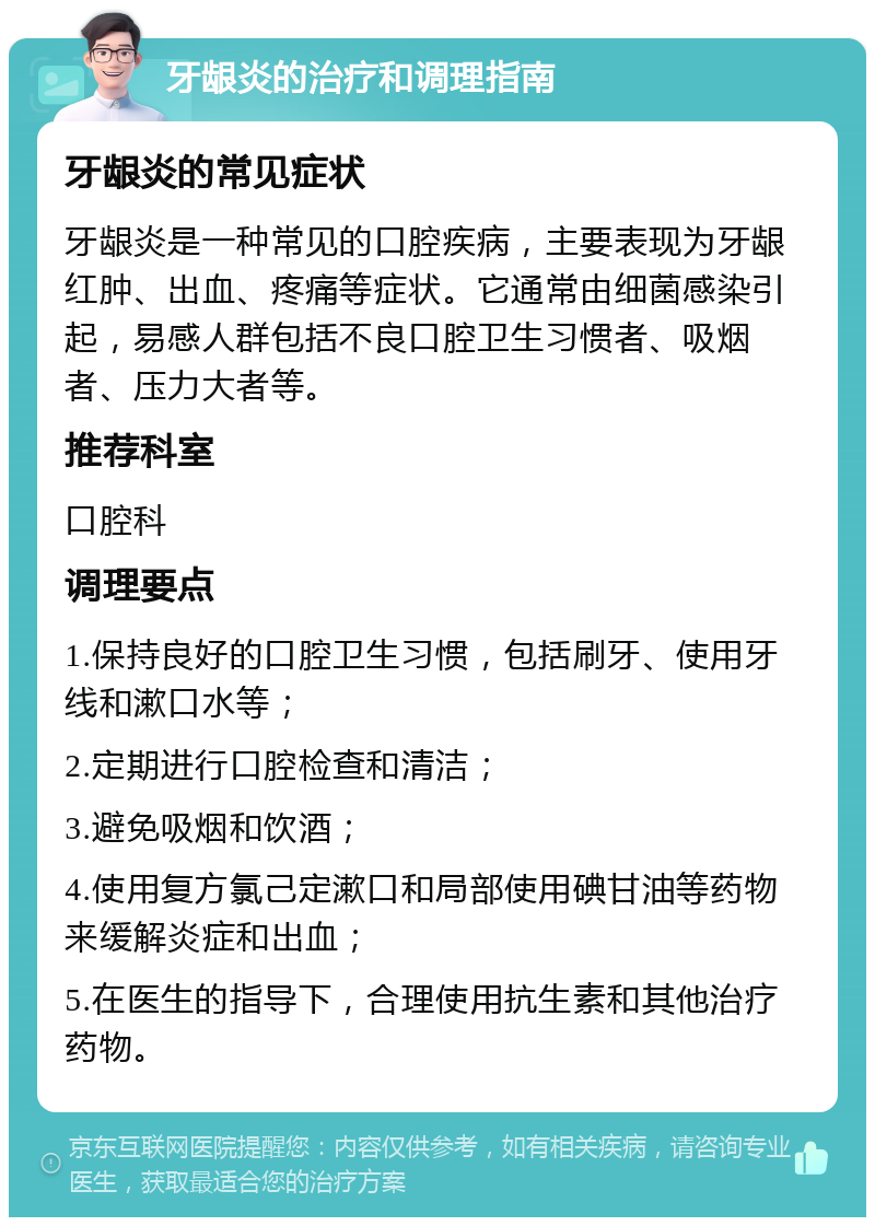 牙龈炎的治疗和调理指南 牙龈炎的常见症状 牙龈炎是一种常见的口腔疾病，主要表现为牙龈红肿、出血、疼痛等症状。它通常由细菌感染引起，易感人群包括不良口腔卫生习惯者、吸烟者、压力大者等。 推荐科室 口腔科 调理要点 1.保持良好的口腔卫生习惯，包括刷牙、使用牙线和漱口水等； 2.定期进行口腔检查和清洁； 3.避免吸烟和饮酒； 4.使用复方氯己定漱口和局部使用碘甘油等药物来缓解炎症和出血； 5.在医生的指导下，合理使用抗生素和其他治疗药物。