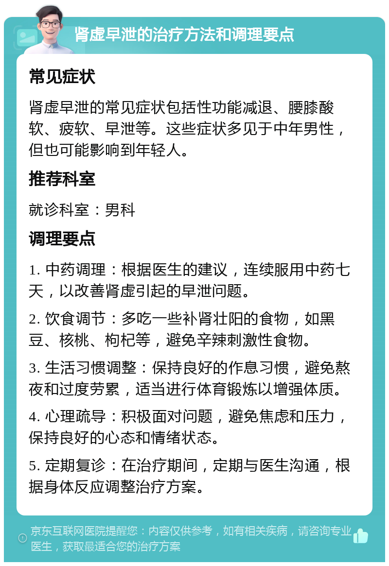 肾虚早泄的治疗方法和调理要点 常见症状 肾虚早泄的常见症状包括性功能减退、腰膝酸软、疲软、早泄等。这些症状多见于中年男性，但也可能影响到年轻人。 推荐科室 就诊科室：男科 调理要点 1. 中药调理：根据医生的建议，连续服用中药七天，以改善肾虚引起的早泄问题。 2. 饮食调节：多吃一些补肾壮阳的食物，如黑豆、核桃、枸杞等，避免辛辣刺激性食物。 3. 生活习惯调整：保持良好的作息习惯，避免熬夜和过度劳累，适当进行体育锻炼以增强体质。 4. 心理疏导：积极面对问题，避免焦虑和压力，保持良好的心态和情绪状态。 5. 定期复诊：在治疗期间，定期与医生沟通，根据身体反应调整治疗方案。