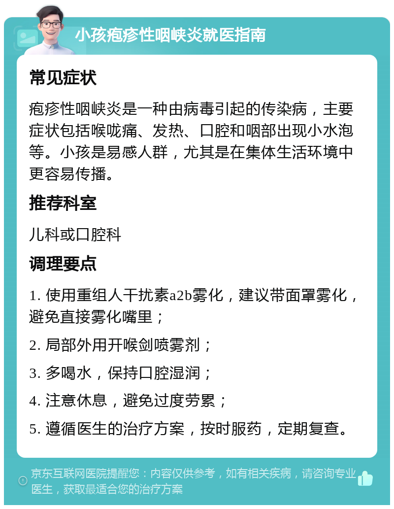 小孩疱疹性咽峡炎就医指南 常见症状 疱疹性咽峡炎是一种由病毒引起的传染病，主要症状包括喉咙痛、发热、口腔和咽部出现小水泡等。小孩是易感人群，尤其是在集体生活环境中更容易传播。 推荐科室 儿科或口腔科 调理要点 1. 使用重组人干扰素a2b雾化，建议带面罩雾化，避免直接雾化嘴里； 2. 局部外用开喉剑喷雾剂； 3. 多喝水，保持口腔湿润； 4. 注意休息，避免过度劳累； 5. 遵循医生的治疗方案，按时服药，定期复查。