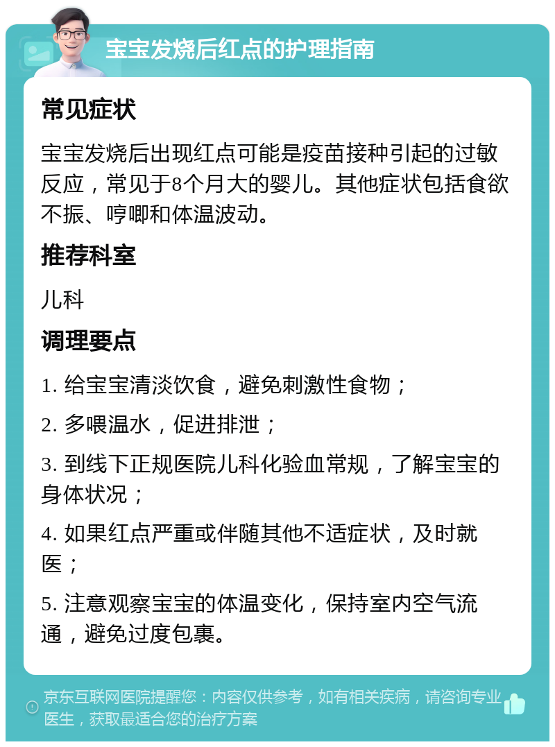 宝宝发烧后红点的护理指南 常见症状 宝宝发烧后出现红点可能是疫苗接种引起的过敏反应，常见于8个月大的婴儿。其他症状包括食欲不振、哼唧和体温波动。 推荐科室 儿科 调理要点 1. 给宝宝清淡饮食，避免刺激性食物； 2. 多喂温水，促进排泄； 3. 到线下正规医院儿科化验血常规，了解宝宝的身体状况； 4. 如果红点严重或伴随其他不适症状，及时就医； 5. 注意观察宝宝的体温变化，保持室内空气流通，避免过度包裹。