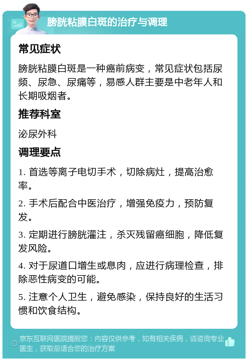 膀胱粘膜白斑的治疗与调理 常见症状 膀胱粘膜白斑是一种癌前病变，常见症状包括尿频、尿急、尿痛等，易感人群主要是中老年人和长期吸烟者。 推荐科室 泌尿外科 调理要点 1. 首选等离子电切手术，切除病灶，提高治愈率。 2. 手术后配合中医治疗，增强免疫力，预防复发。 3. 定期进行膀胱灌注，杀灭残留癌细胞，降低复发风险。 4. 对于尿道口增生或息肉，应进行病理检查，排除恶性病变的可能。 5. 注意个人卫生，避免感染，保持良好的生活习惯和饮食结构。