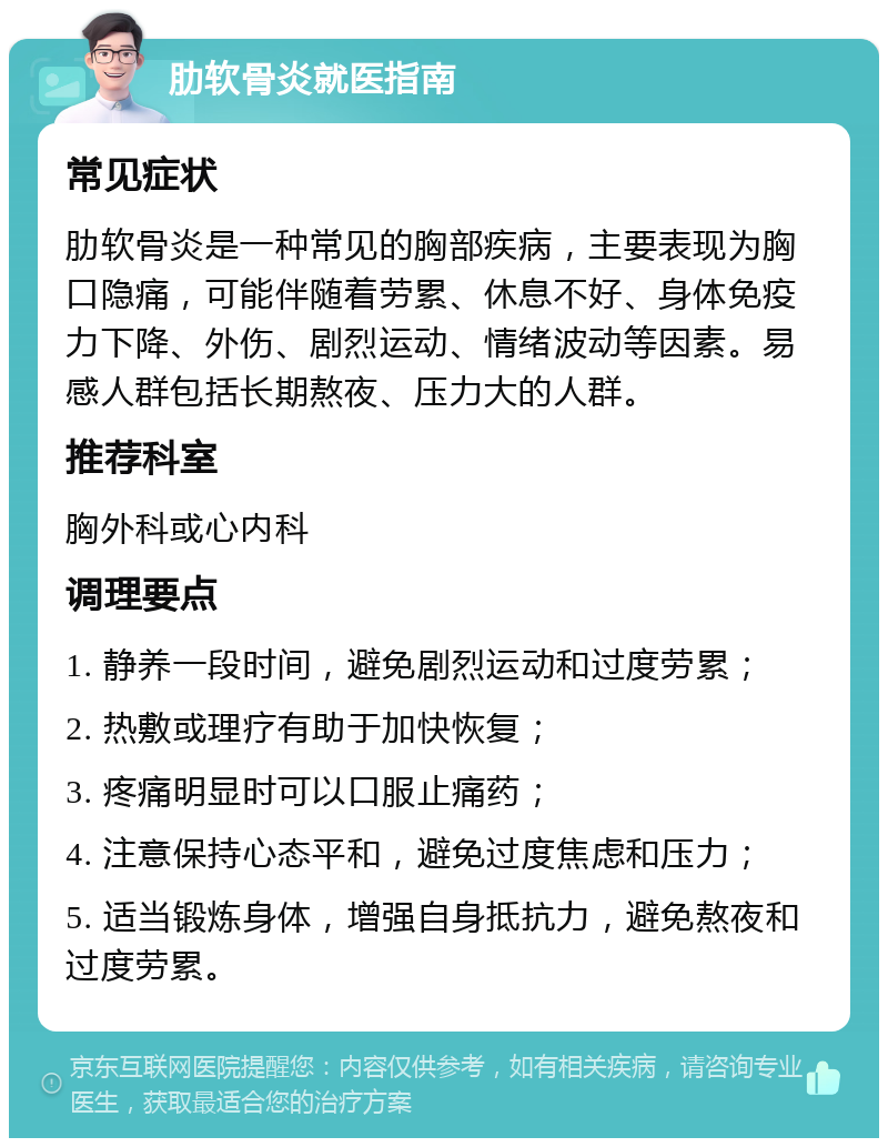 肋软骨炎就医指南 常见症状 肋软骨炎是一种常见的胸部疾病，主要表现为胸口隐痛，可能伴随着劳累、休息不好、身体免疫力下降、外伤、剧烈运动、情绪波动等因素。易感人群包括长期熬夜、压力大的人群。 推荐科室 胸外科或心内科 调理要点 1. 静养一段时间，避免剧烈运动和过度劳累； 2. 热敷或理疗有助于加快恢复； 3. 疼痛明显时可以口服止痛药； 4. 注意保持心态平和，避免过度焦虑和压力； 5. 适当锻炼身体，增强自身抵抗力，避免熬夜和过度劳累。