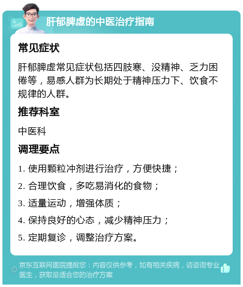 肝郁脾虚的中医治疗指南 常见症状 肝郁脾虚常见症状包括四肢寒、没精神、乏力困倦等，易感人群为长期处于精神压力下、饮食不规律的人群。 推荐科室 中医科 调理要点 1. 使用颗粒冲剂进行治疗，方便快捷； 2. 合理饮食，多吃易消化的食物； 3. 适量运动，增强体质； 4. 保持良好的心态，减少精神压力； 5. 定期复诊，调整治疗方案。