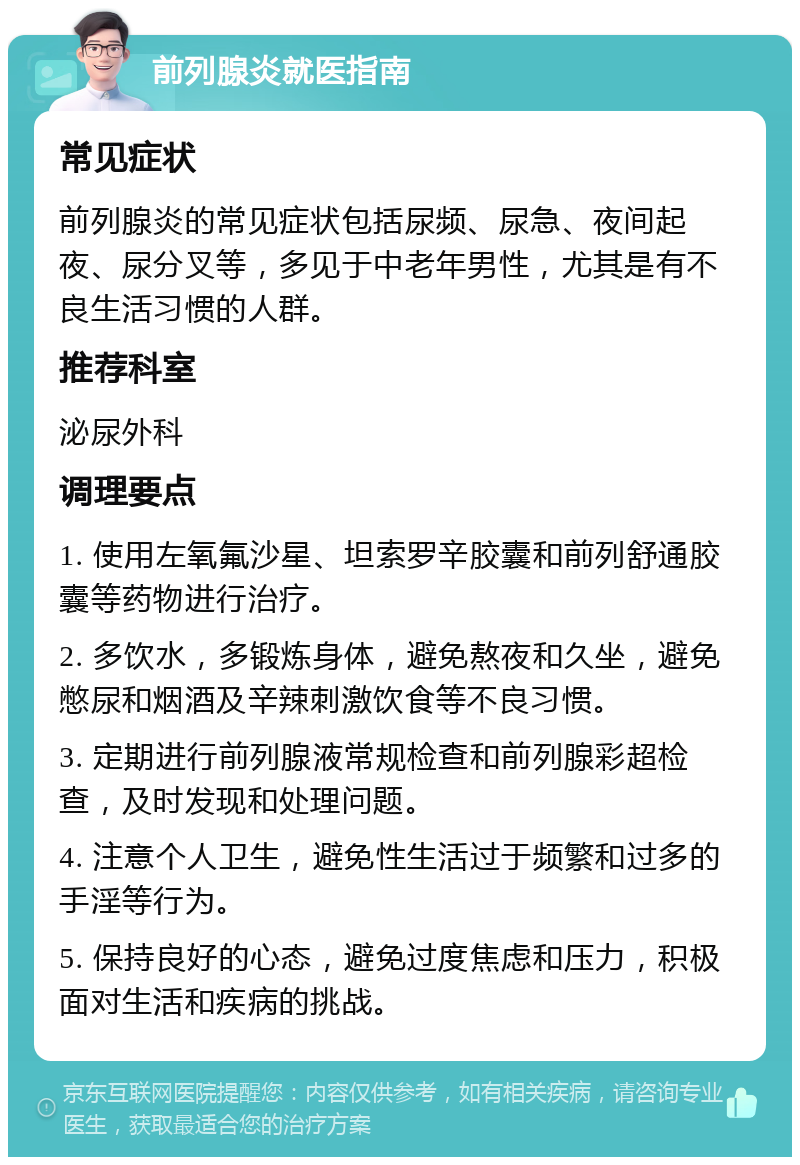 前列腺炎就医指南 常见症状 前列腺炎的常见症状包括尿频、尿急、夜间起夜、尿分叉等，多见于中老年男性，尤其是有不良生活习惯的人群。 推荐科室 泌尿外科 调理要点 1. 使用左氧氟沙星、坦索罗辛胶囊和前列舒通胶囊等药物进行治疗。 2. 多饮水，多锻炼身体，避免熬夜和久坐，避免憋尿和烟酒及辛辣刺激饮食等不良习惯。 3. 定期进行前列腺液常规检查和前列腺彩超检查，及时发现和处理问题。 4. 注意个人卫生，避免性生活过于频繁和过多的手淫等行为。 5. 保持良好的心态，避免过度焦虑和压力，积极面对生活和疾病的挑战。