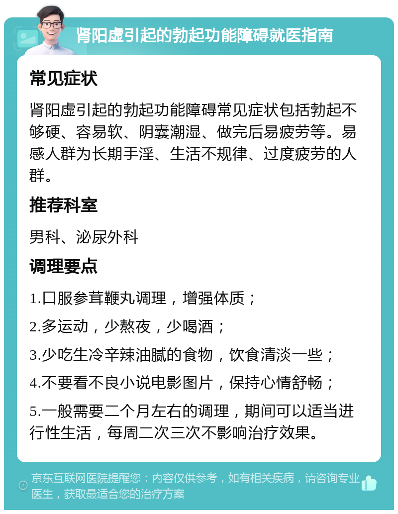 肾阳虚引起的勃起功能障碍就医指南 常见症状 肾阳虚引起的勃起功能障碍常见症状包括勃起不够硬、容易软、阴囊潮湿、做完后易疲劳等。易感人群为长期手淫、生活不规律、过度疲劳的人群。 推荐科室 男科、泌尿外科 调理要点 1.口服参茸鞭丸调理，增强体质； 2.多运动，少熬夜，少喝酒； 3.少吃生冷辛辣油腻的食物，饮食清淡一些； 4.不要看不良小说电影图片，保持心情舒畅； 5.一般需要二个月左右的调理，期间可以适当进行性生活，每周二次三次不影响治疗效果。