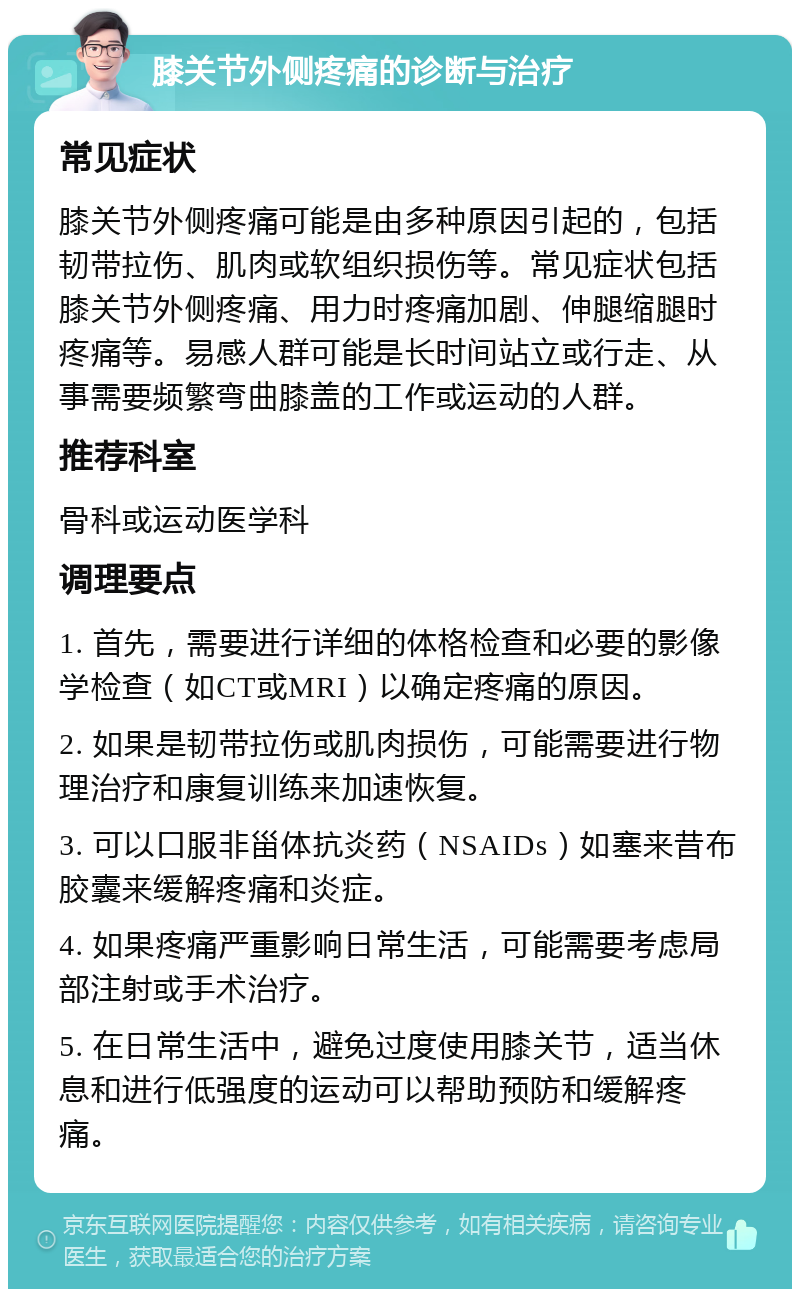 膝关节外侧疼痛的诊断与治疗 常见症状 膝关节外侧疼痛可能是由多种原因引起的，包括韧带拉伤、肌肉或软组织损伤等。常见症状包括膝关节外侧疼痛、用力时疼痛加剧、伸腿缩腿时疼痛等。易感人群可能是长时间站立或行走、从事需要频繁弯曲膝盖的工作或运动的人群。 推荐科室 骨科或运动医学科 调理要点 1. 首先，需要进行详细的体格检查和必要的影像学检查（如CT或MRI）以确定疼痛的原因。 2. 如果是韧带拉伤或肌肉损伤，可能需要进行物理治疗和康复训练来加速恢复。 3. 可以口服非甾体抗炎药（NSAIDs）如塞来昔布胶囊来缓解疼痛和炎症。 4. 如果疼痛严重影响日常生活，可能需要考虑局部注射或手术治疗。 5. 在日常生活中，避免过度使用膝关节，适当休息和进行低强度的运动可以帮助预防和缓解疼痛。