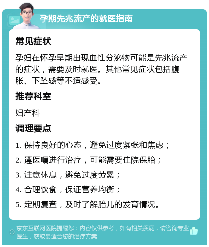 孕期先兆流产的就医指南 常见症状 孕妇在怀孕早期出现血性分泌物可能是先兆流产的症状，需要及时就医。其他常见症状包括腹胀、下坠感等不适感受。 推荐科室 妇产科 调理要点 1. 保持良好的心态，避免过度紧张和焦虑； 2. 遵医嘱进行治疗，可能需要住院保胎； 3. 注意休息，避免过度劳累； 4. 合理饮食，保证营养均衡； 5. 定期复查，及时了解胎儿的发育情况。