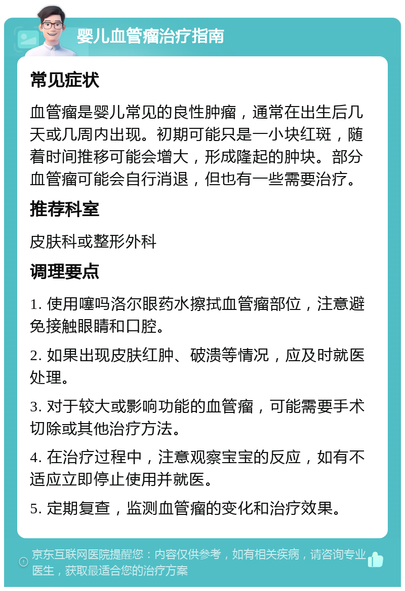 婴儿血管瘤治疗指南 常见症状 血管瘤是婴儿常见的良性肿瘤，通常在出生后几天或几周内出现。初期可能只是一小块红斑，随着时间推移可能会增大，形成隆起的肿块。部分血管瘤可能会自行消退，但也有一些需要治疗。 推荐科室 皮肤科或整形外科 调理要点 1. 使用噻吗洛尔眼药水擦拭血管瘤部位，注意避免接触眼睛和口腔。 2. 如果出现皮肤红肿、破溃等情况，应及时就医处理。 3. 对于较大或影响功能的血管瘤，可能需要手术切除或其他治疗方法。 4. 在治疗过程中，注意观察宝宝的反应，如有不适应立即停止使用并就医。 5. 定期复查，监测血管瘤的变化和治疗效果。