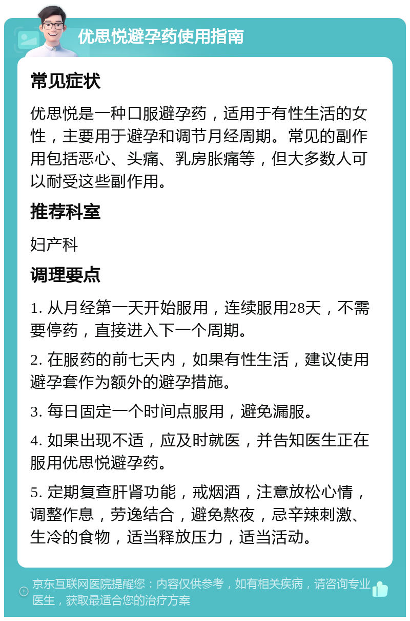 优思悦避孕药使用指南 常见症状 优思悦是一种口服避孕药，适用于有性生活的女性，主要用于避孕和调节月经周期。常见的副作用包括恶心、头痛、乳房胀痛等，但大多数人可以耐受这些副作用。 推荐科室 妇产科 调理要点 1. 从月经第一天开始服用，连续服用28天，不需要停药，直接进入下一个周期。 2. 在服药的前七天内，如果有性生活，建议使用避孕套作为额外的避孕措施。 3. 每日固定一个时间点服用，避免漏服。 4. 如果出现不适，应及时就医，并告知医生正在服用优思悦避孕药。 5. 定期复查肝肾功能，戒烟酒，注意放松心情，调整作息，劳逸结合，避免熬夜，忌辛辣刺激、生冷的食物，适当释放压力，适当活动。