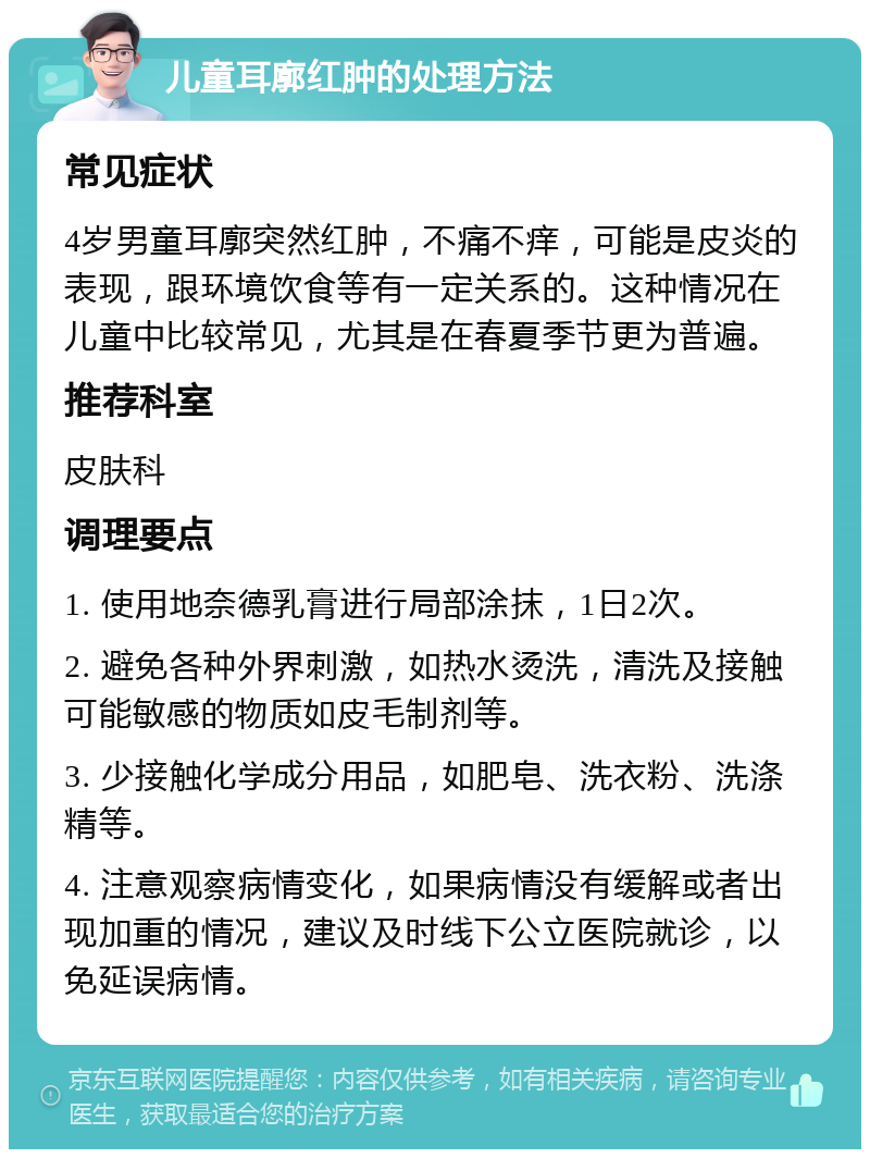 儿童耳廓红肿的处理方法 常见症状 4岁男童耳廓突然红肿，不痛不痒，可能是皮炎的表现，跟环境饮食等有一定关系的。这种情况在儿童中比较常见，尤其是在春夏季节更为普遍。 推荐科室 皮肤科 调理要点 1. 使用地奈德乳膏进行局部涂抹，1日2次。 2. 避免各种外界刺激，如热水烫洗，清洗及接触可能敏感的物质如皮毛制剂等。 3. 少接触化学成分用品，如肥皂、洗衣粉、洗涤精等。 4. 注意观察病情变化，如果病情没有缓解或者出现加重的情况，建议及时线下公立医院就诊，以免延误病情。