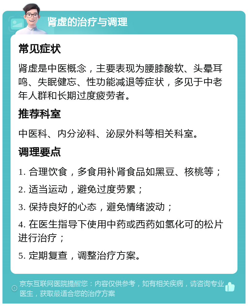 肾虚的治疗与调理 常见症状 肾虚是中医概念，主要表现为腰膝酸软、头晕耳鸣、失眠健忘、性功能减退等症状，多见于中老年人群和长期过度疲劳者。 推荐科室 中医科、内分泌科、泌尿外科等相关科室。 调理要点 1. 合理饮食，多食用补肾食品如黑豆、核桃等； 2. 适当运动，避免过度劳累； 3. 保持良好的心态，避免情绪波动； 4. 在医生指导下使用中药或西药如氢化可的松片进行治疗； 5. 定期复查，调整治疗方案。