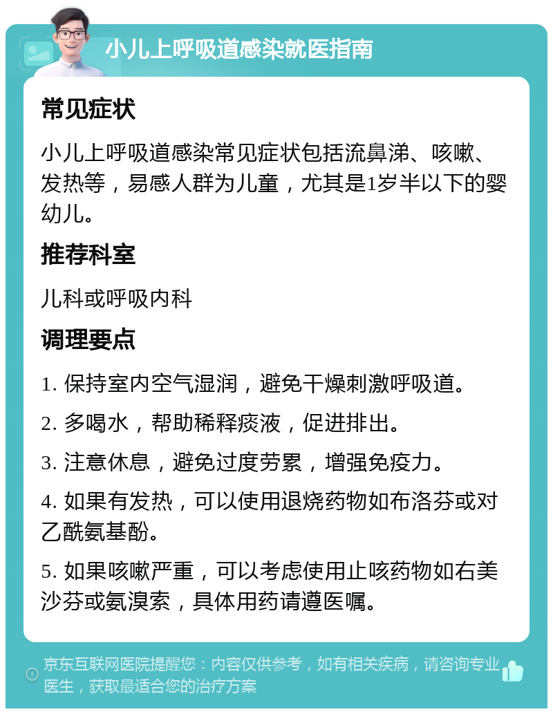 小儿上呼吸道感染就医指南 常见症状 小儿上呼吸道感染常见症状包括流鼻涕、咳嗽、发热等，易感人群为儿童，尤其是1岁半以下的婴幼儿。 推荐科室 儿科或呼吸内科 调理要点 1. 保持室内空气湿润，避免干燥刺激呼吸道。 2. 多喝水，帮助稀释痰液，促进排出。 3. 注意休息，避免过度劳累，增强免疫力。 4. 如果有发热，可以使用退烧药物如布洛芬或对乙酰氨基酚。 5. 如果咳嗽严重，可以考虑使用止咳药物如右美沙芬或氨溴索，具体用药请遵医嘱。