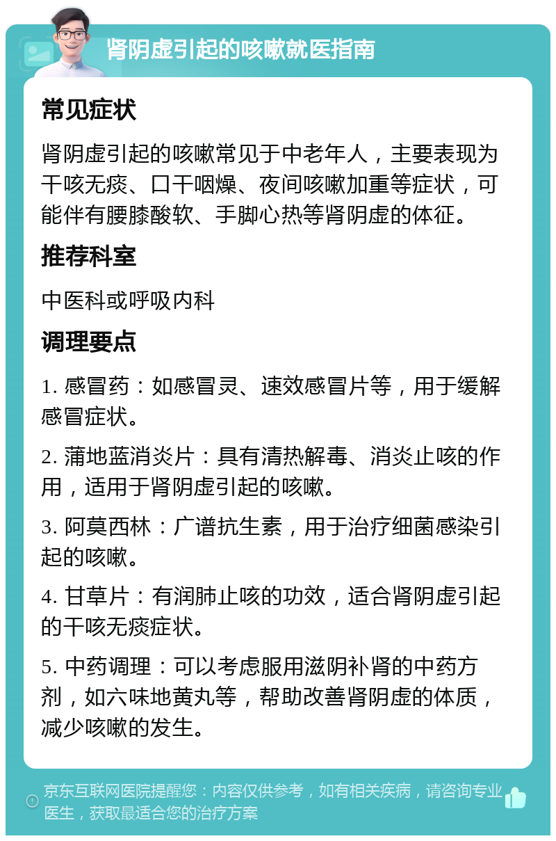 肾阴虚引起的咳嗽就医指南 常见症状 肾阴虚引起的咳嗽常见于中老年人，主要表现为干咳无痰、口干咽燥、夜间咳嗽加重等症状，可能伴有腰膝酸软、手脚心热等肾阴虚的体征。 推荐科室 中医科或呼吸内科 调理要点 1. 感冒药：如感冒灵、速效感冒片等，用于缓解感冒症状。 2. 蒲地蓝消炎片：具有清热解毒、消炎止咳的作用，适用于肾阴虚引起的咳嗽。 3. 阿莫西林：广谱抗生素，用于治疗细菌感染引起的咳嗽。 4. 甘草片：有润肺止咳的功效，适合肾阴虚引起的干咳无痰症状。 5. 中药调理：可以考虑服用滋阴补肾的中药方剂，如六味地黄丸等，帮助改善肾阴虚的体质，减少咳嗽的发生。