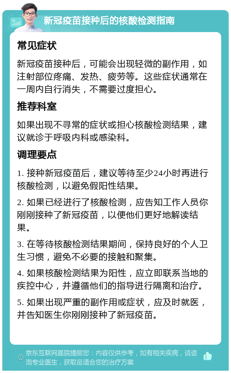 新冠疫苗接种后的核酸检测指南 常见症状 新冠疫苗接种后，可能会出现轻微的副作用，如注射部位疼痛、发热、疲劳等。这些症状通常在一周内自行消失，不需要过度担心。 推荐科室 如果出现不寻常的症状或担心核酸检测结果，建议就诊于呼吸内科或感染科。 调理要点 1. 接种新冠疫苗后，建议等待至少24小时再进行核酸检测，以避免假阳性结果。 2. 如果已经进行了核酸检测，应告知工作人员你刚刚接种了新冠疫苗，以便他们更好地解读结果。 3. 在等待核酸检测结果期间，保持良好的个人卫生习惯，避免不必要的接触和聚集。 4. 如果核酸检测结果为阳性，应立即联系当地的疾控中心，并遵循他们的指导进行隔离和治疗。 5. 如果出现严重的副作用或症状，应及时就医，并告知医生你刚刚接种了新冠疫苗。