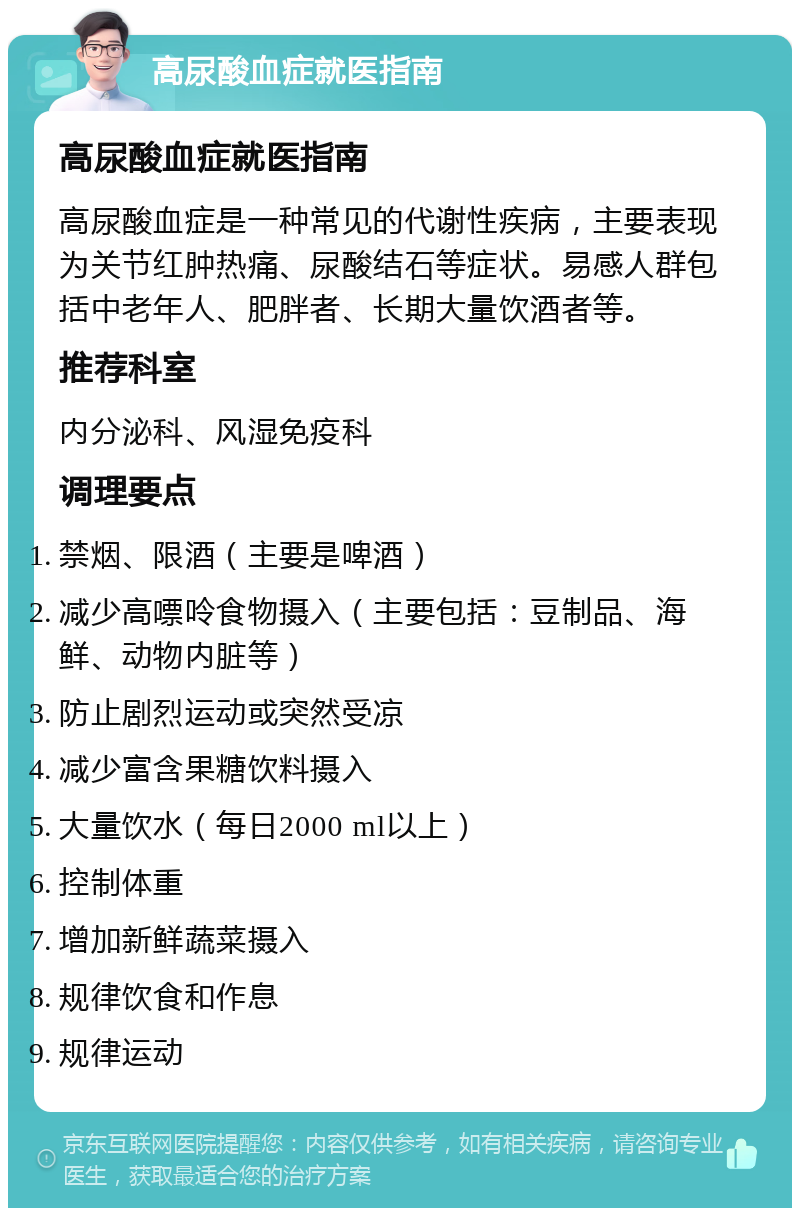 高尿酸血症就医指南 高尿酸血症就医指南 高尿酸血症是一种常见的代谢性疾病，主要表现为关节红肿热痛、尿酸结石等症状。易感人群包括中老年人、肥胖者、长期大量饮酒者等。 推荐科室 内分泌科、风湿免疫科 调理要点 禁烟、限酒（主要是啤酒） 减少高嘌呤食物摄入（主要包括：豆制品、海鲜、动物内脏等） 防止剧烈运动或突然受凉 减少富含果糖饮料摄入 大量饮水（每日2000 ml以上） 控制体重 增加新鲜蔬菜摄入 规律饮食和作息 规律运动