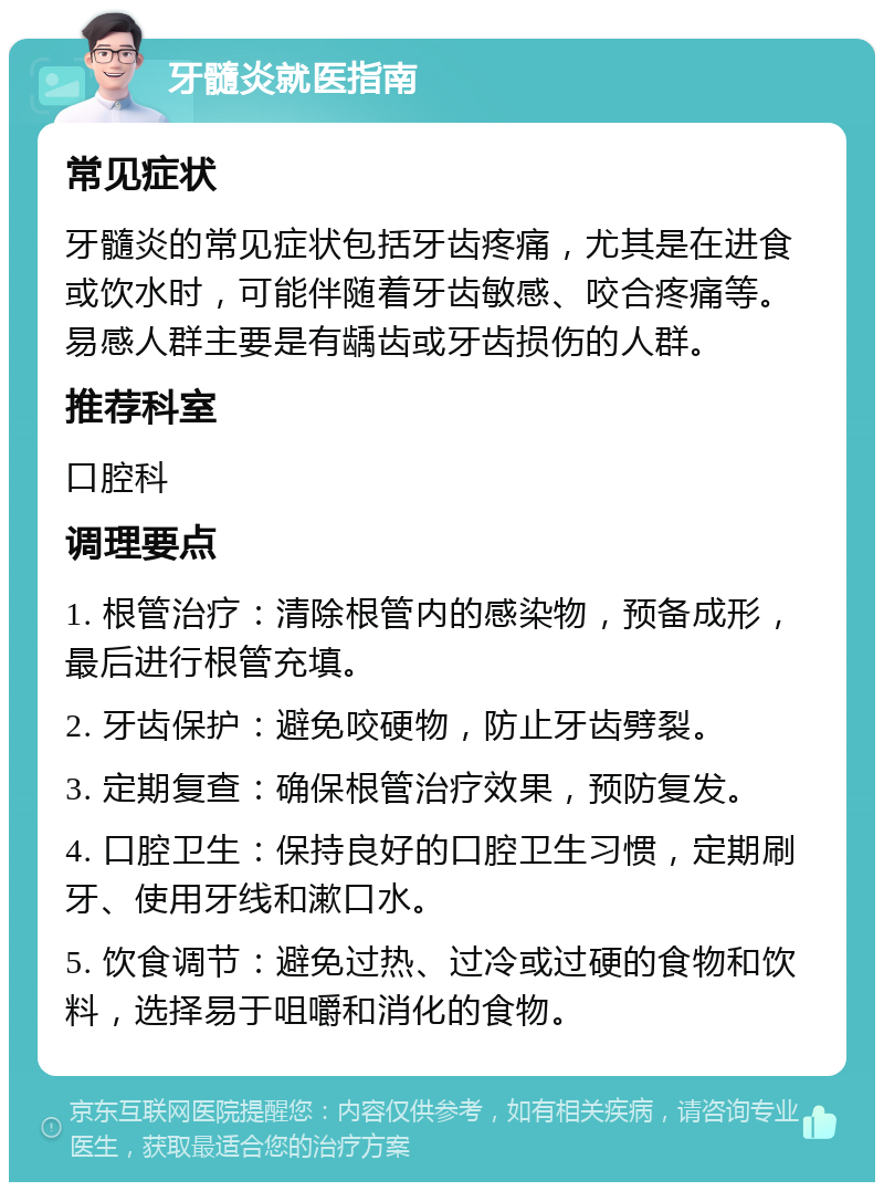 牙髓炎就医指南 常见症状 牙髓炎的常见症状包括牙齿疼痛，尤其是在进食或饮水时，可能伴随着牙齿敏感、咬合疼痛等。易感人群主要是有龋齿或牙齿损伤的人群。 推荐科室 口腔科 调理要点 1. 根管治疗：清除根管内的感染物，预备成形，最后进行根管充填。 2. 牙齿保护：避免咬硬物，防止牙齿劈裂。 3. 定期复查：确保根管治疗效果，预防复发。 4. 口腔卫生：保持良好的口腔卫生习惯，定期刷牙、使用牙线和漱口水。 5. 饮食调节：避免过热、过冷或过硬的食物和饮料，选择易于咀嚼和消化的食物。