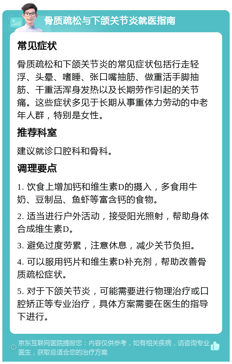 骨质疏松与下颌关节炎就医指南 常见症状 骨质疏松和下颌关节炎的常见症状包括行走轻浮、头晕、嗜睡、张口嘴抽筋、做重活手脚抽筋、干重活浑身发热以及长期劳作引起的关节痛。这些症状多见于长期从事重体力劳动的中老年人群，特别是女性。 推荐科室 建议就诊口腔科和骨科。 调理要点 1. 饮食上增加钙和维生素D的摄入，多食用牛奶、豆制品、鱼虾等富含钙的食物。 2. 适当进行户外活动，接受阳光照射，帮助身体合成维生素D。 3. 避免过度劳累，注意休息，减少关节负担。 4. 可以服用钙片和维生素D补充剂，帮助改善骨质疏松症状。 5. 对于下颌关节炎，可能需要进行物理治疗或口腔矫正等专业治疗，具体方案需要在医生的指导下进行。