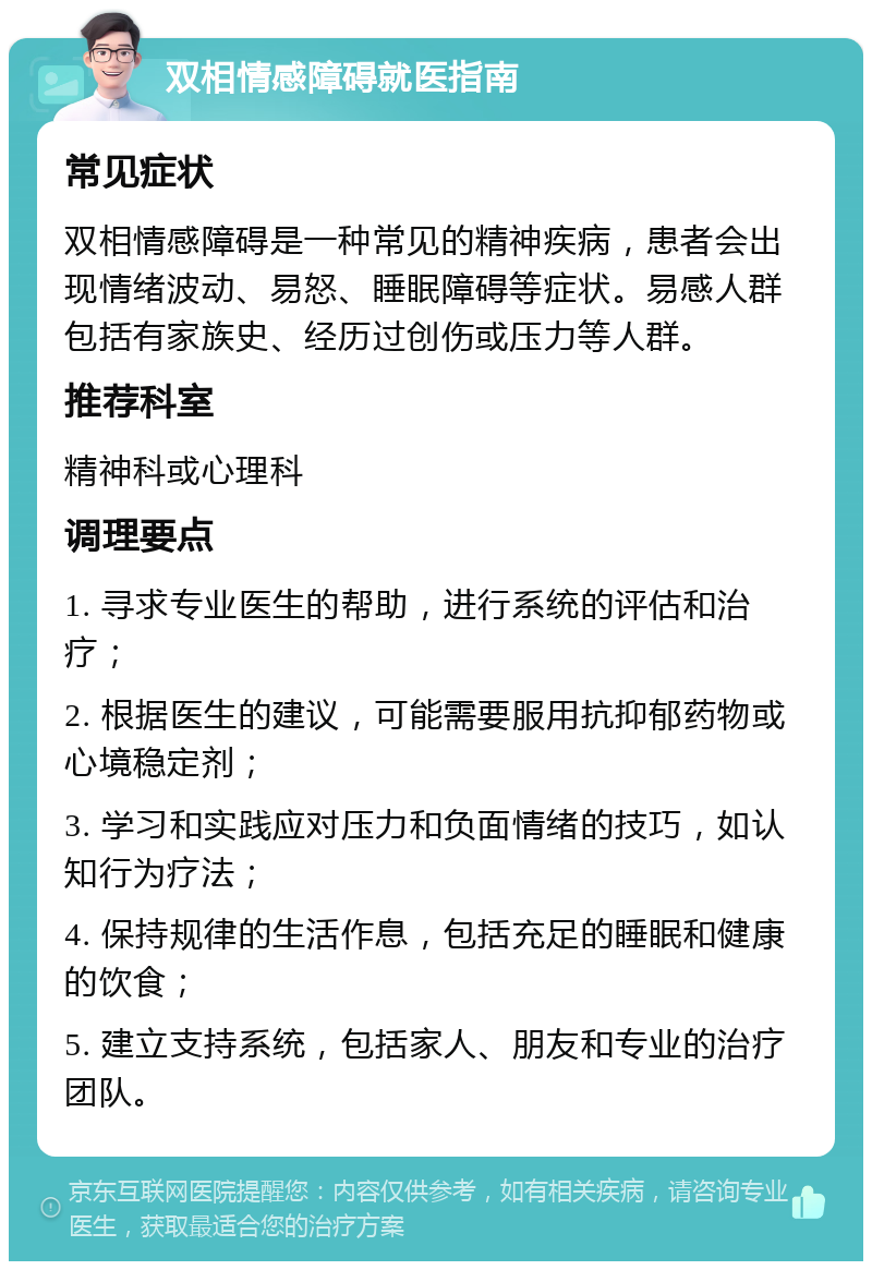 双相情感障碍就医指南 常见症状 双相情感障碍是一种常见的精神疾病，患者会出现情绪波动、易怒、睡眠障碍等症状。易感人群包括有家族史、经历过创伤或压力等人群。 推荐科室 精神科或心理科 调理要点 1. 寻求专业医生的帮助，进行系统的评估和治疗； 2. 根据医生的建议，可能需要服用抗抑郁药物或心境稳定剂； 3. 学习和实践应对压力和负面情绪的技巧，如认知行为疗法； 4. 保持规律的生活作息，包括充足的睡眠和健康的饮食； 5. 建立支持系统，包括家人、朋友和专业的治疗团队。