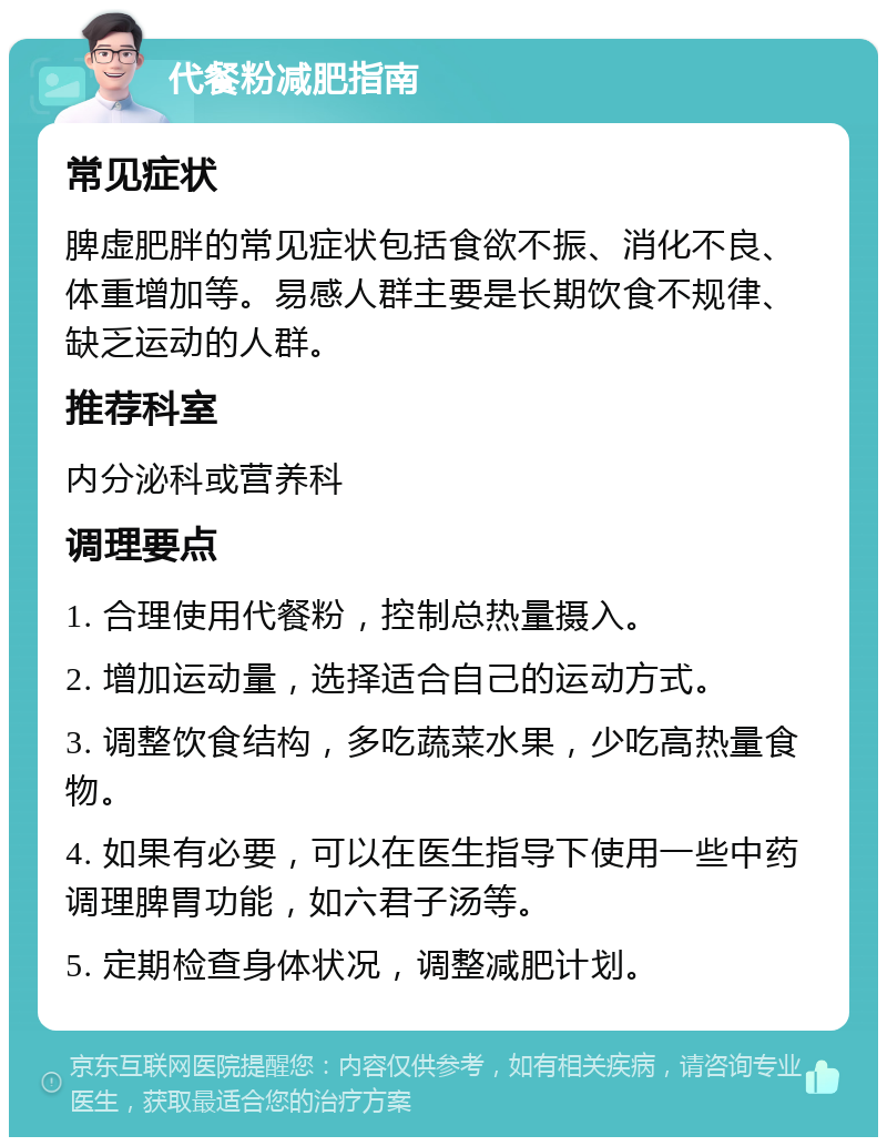 代餐粉减肥指南 常见症状 脾虚肥胖的常见症状包括食欲不振、消化不良、体重增加等。易感人群主要是长期饮食不规律、缺乏运动的人群。 推荐科室 内分泌科或营养科 调理要点 1. 合理使用代餐粉，控制总热量摄入。 2. 增加运动量，选择适合自己的运动方式。 3. 调整饮食结构，多吃蔬菜水果，少吃高热量食物。 4. 如果有必要，可以在医生指导下使用一些中药调理脾胃功能，如六君子汤等。 5. 定期检查身体状况，调整减肥计划。