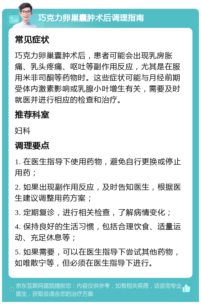 巧克力卵巢囊肿术后调理指南 常见症状 巧克力卵巢囊肿术后，患者可能会出现乳房胀痛、乳头疼痛、呕吐等副作用反应，尤其是在服用米非司酮等药物时。这些症状可能与月经前期受体内激素影响或乳腺小叶增生有关，需要及时就医并进行相应的检查和治疗。 推荐科室 妇科 调理要点 1. 在医生指导下使用药物，避免自行更换或停止用药； 2. 如果出现副作用反应，及时告知医生，根据医生建议调整用药方案； 3. 定期复诊，进行相关检查，了解病情变化； 4. 保持良好的生活习惯，包括合理饮食、适量运动、充足休息等； 5. 如果需要，可以在医生指导下尝试其他药物，如唯散宁等，但必须在医生指导下进行。