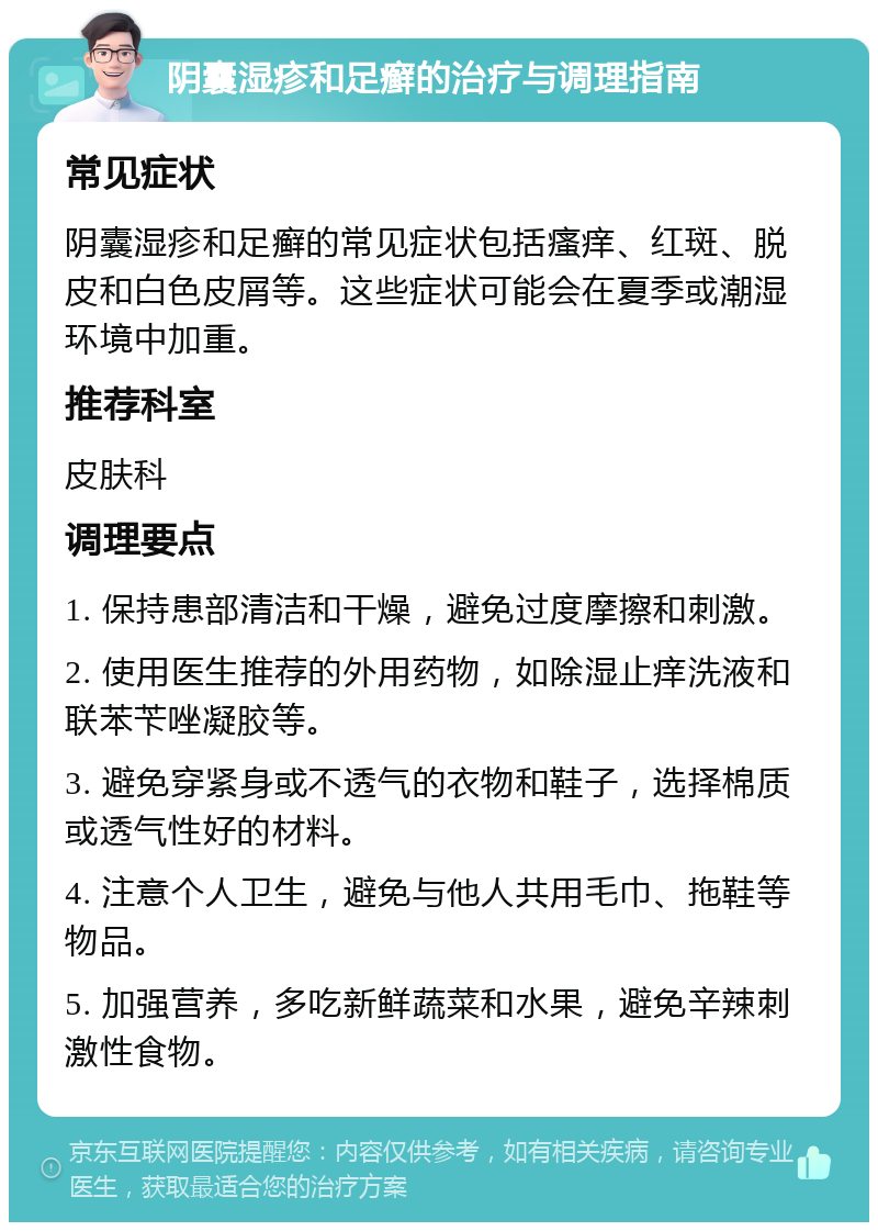 阴囊湿疹和足癣的治疗与调理指南 常见症状 阴囊湿疹和足癣的常见症状包括瘙痒、红斑、脱皮和白色皮屑等。这些症状可能会在夏季或潮湿环境中加重。 推荐科室 皮肤科 调理要点 1. 保持患部清洁和干燥，避免过度摩擦和刺激。 2. 使用医生推荐的外用药物，如除湿止痒洗液和联苯苄唑凝胶等。 3. 避免穿紧身或不透气的衣物和鞋子，选择棉质或透气性好的材料。 4. 注意个人卫生，避免与他人共用毛巾、拖鞋等物品。 5. 加强营养，多吃新鲜蔬菜和水果，避免辛辣刺激性食物。