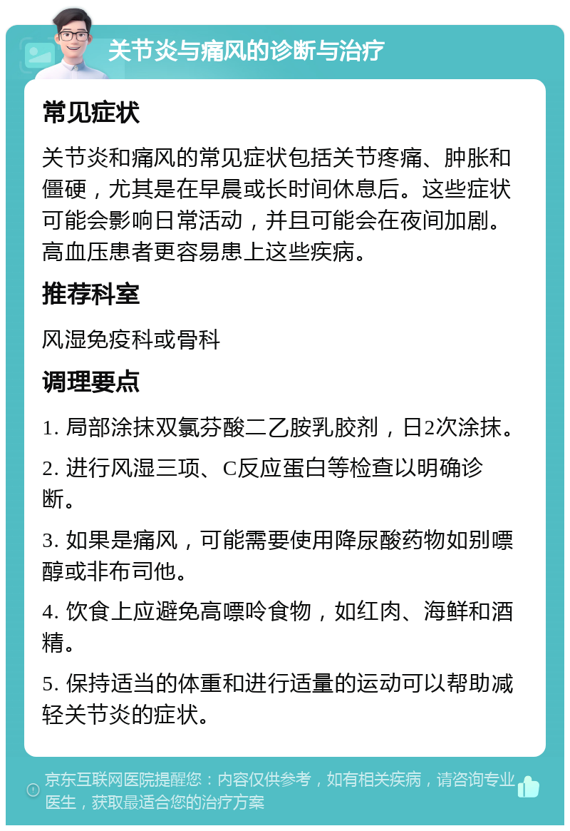 关节炎与痛风的诊断与治疗 常见症状 关节炎和痛风的常见症状包括关节疼痛、肿胀和僵硬，尤其是在早晨或长时间休息后。这些症状可能会影响日常活动，并且可能会在夜间加剧。高血压患者更容易患上这些疾病。 推荐科室 风湿免疫科或骨科 调理要点 1. 局部涂抹双氯芬酸二乙胺乳胶剂，日2次涂抹。 2. 进行风湿三项、C反应蛋白等检查以明确诊断。 3. 如果是痛风，可能需要使用降尿酸药物如别嘌醇或非布司他。 4. 饮食上应避免高嘌呤食物，如红肉、海鲜和酒精。 5. 保持适当的体重和进行适量的运动可以帮助减轻关节炎的症状。