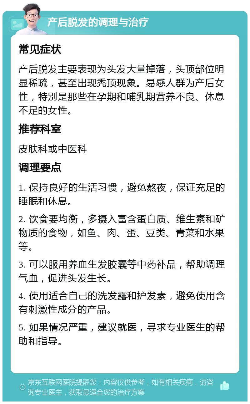 产后脱发的调理与治疗 常见症状 产后脱发主要表现为头发大量掉落，头顶部位明显稀疏，甚至出现秃顶现象。易感人群为产后女性，特别是那些在孕期和哺乳期营养不良、休息不足的女性。 推荐科室 皮肤科或中医科 调理要点 1. 保持良好的生活习惯，避免熬夜，保证充足的睡眠和休息。 2. 饮食要均衡，多摄入富含蛋白质、维生素和矿物质的食物，如鱼、肉、蛋、豆类、青菜和水果等。 3. 可以服用养血生发胶囊等中药补品，帮助调理气血，促进头发生长。 4. 使用适合自己的洗发露和护发素，避免使用含有刺激性成分的产品。 5. 如果情况严重，建议就医，寻求专业医生的帮助和指导。