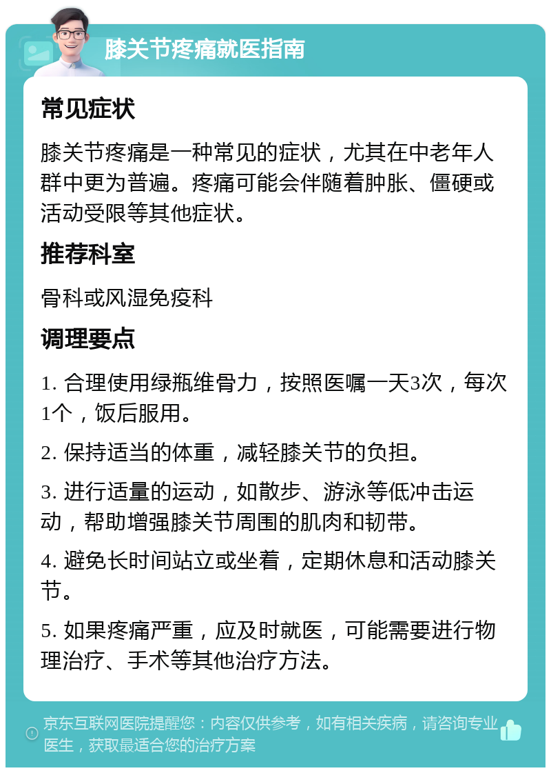 膝关节疼痛就医指南 常见症状 膝关节疼痛是一种常见的症状，尤其在中老年人群中更为普遍。疼痛可能会伴随着肿胀、僵硬或活动受限等其他症状。 推荐科室 骨科或风湿免疫科 调理要点 1. 合理使用绿瓶维骨力，按照医嘱一天3次，每次1个，饭后服用。 2. 保持适当的体重，减轻膝关节的负担。 3. 进行适量的运动，如散步、游泳等低冲击运动，帮助增强膝关节周围的肌肉和韧带。 4. 避免长时间站立或坐着，定期休息和活动膝关节。 5. 如果疼痛严重，应及时就医，可能需要进行物理治疗、手术等其他治疗方法。